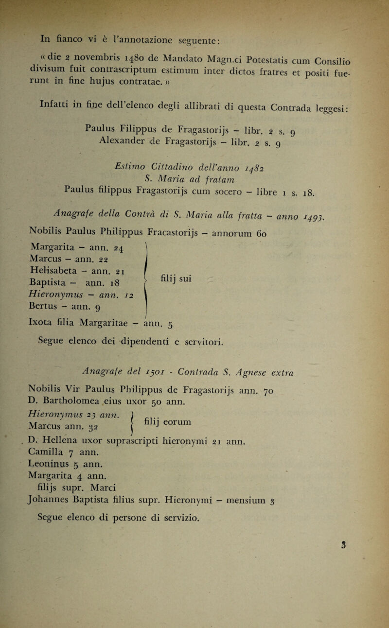 In fianco vi è l’annotazione seguente: «die 2 novembris 1480 de Mandato Magn.ci Potestatis cum Consilio divisum fuit contrascriptum estimum inter dictos fratres et positi fue- runt in fine hujus contratae. » Infatti in fine dell’elenco degli allibrati di questa Contrada leggesi: Paulus Filippus de Fragastorijs — libr. 5 s. 9 Alexander de Fragastorijs - libr. 2 s. 9 Estimo Cittadino dell'anno 1482 S. Alaria ad fratam Paulus filippus Fragastorijs cum socero - libre 1 s. 18. Anagrafe della Contra di S. Alaria alla fratta ~ anno 1493. Nobilis Paulus Philippus Fracastorijs - annorum 60 Margarita - ann. 24 \ Marcus - ann. 22 J HeHsabeta — ann. 21 I Baptista - ann. 18 f su* Hieronymus — ann. 12 1 Bertus - ann. 9 Ixota filia Margaritae — ann. 5 Segue elenco dei dipendenti e servitori. Anagrafe del 1301 - Contrada S. Agnese extra Nobilis Vir Paulus Philippus de Fragastorijs ann. 70 D. Bartholomea eius uxor 50 ann. Hieronymus 23 ann. ) Marcus ann. 3a j fiIi> eorum D. Hellena uxor suprascripti hieronymi 21 ann. Camilla 7 ann. Leoninus 5 ann. Margarita 4 ann. filijs supr. Marci Johannes Baptista filius supr. Hieronymi - mensium 3 Segue elenco di persone di servizio.