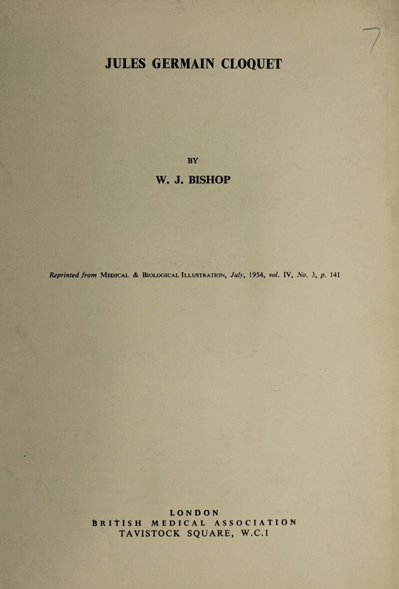 JULES GERMAIN CLOQUET BY W. J. BISHOP Reprinted from Medical & Biological Illustration, July, 1954, vol. IV, No. 3, p. 141 LONDON British medical association TAVISTOCK SQUARE, W.C.l