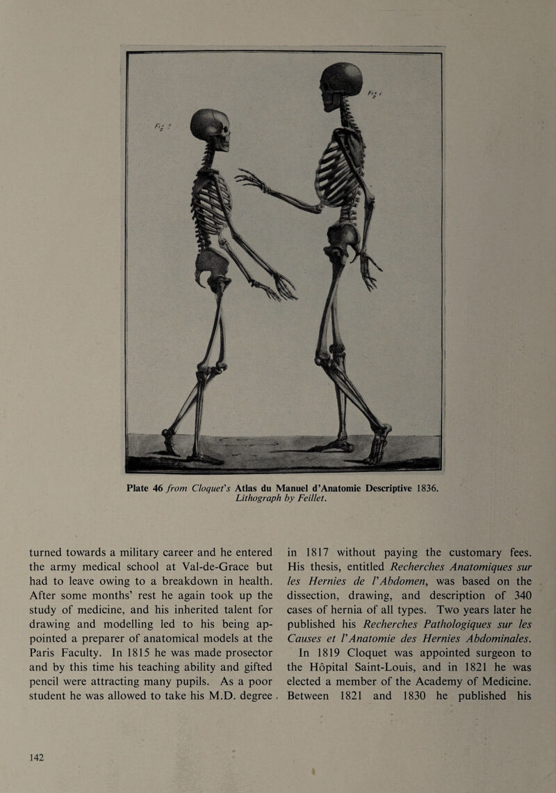 Plate 46 from Cloquet's Atlas du Manuel d’Anatomie Descriptive 1836. Lithograph by Feillet. turned towards a military career and he entered the army medical school at Val-de-Grace but had to leave owing to a breakdown in health. After some months’ rest he again took up the study of medicine, and his inherited talent for drawing and modelling led to his being ap¬ pointed a preparer of anatomical models at the Paris Faculty. In 1815 he was made prosector and by this time his teaching ability and gifted pencil were attracting many pupils. As a poor student he was allowed to take his M.D. degree in 1817 without paying the customary fees. His thesis, entitled Recherches Anatomiques sur les Hernies de VAbdomen, was based on the dissection, drawing, and description of 340 cases of hernia of all types. Two years later he published his Recherches Pathologiques sur les Causes et VAnatomie des Hernies Abdominales. In 1819 Cloquet was appointed surgeon to the Hopital Saint-Louis, and in 1821 he was elected a member of the Academy of Medicine. Between 1821 and 1830 he published his