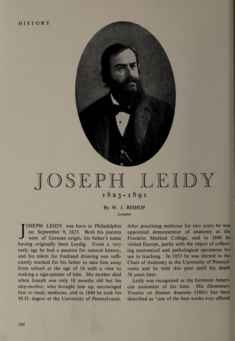 HISTORY 1823-1891 By W. J. BISHOP London JOSEPH LE1DY was born in Philadelphia on September 9, 1823. Both his parents were of German origin, his father’s name having originally been Leydig. From a very early age he had a passion for natural history, and his talent for freehand drawing was suffi¬ ciently marked for his father to take him away from school at the age of 16 with a view to making a sign-painter of him. His mother died when Joseph was only 18 months old but his step-mother, who brought him up, encouraged him to study medicine, and in 1844 he took his M.D. degree at the University of Pennsylvania. After practising medicine for two years he was appointed demonstrator of anatomy at the Franklin Medical College, and in 1848 he visited Europe, partly with the object of collect¬ ing anatomical and pathological specimens for use in teaching. In 1853 he was elected to the Chair of Anatomy in the University of Pennsyl¬ vania and he held this post until his death 38 years later. Leidy was recognized as the foremost Ameri¬ can anatomist of his time. His Elementary Treatise on Human Anatomy (1861) has been described as “one of the best works ever offered