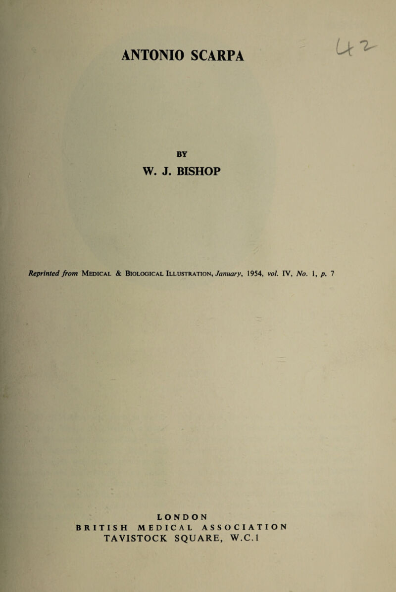 ANTONIO SCARPA BY W. J. BISHOP Reprinted from Medical & Biological Illustration, January, 1954, vol. IV, No. 1, p. 7 LONDON BRITISH MEDICAL ASSOCIATION TAVISTOCK SQUARE, W.C.l