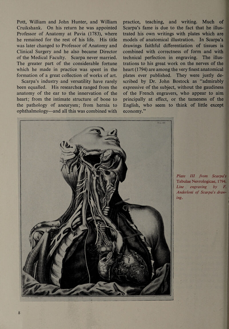 Pott, William and John Hunter, and William Cruikshank. On his return he was appointed Professor of Anatomy at Pavia (1783), where he remained for the rest of his life. His title was later changed to Professor of Anatomy and Clinical Surgery and he also became Director of the Medical Faculty. Scarpa never married. The greater part of the considerable fortune which he made in practice was spent in the formation of a great collection of works of art. Scarpa’s industry and versatility have rarely been equalled. His researches ranged from the anatomy of the ear to the innervation of the heart; from the intimate structure of bone to the pathology of aneurysm; from hernia to ophthalmology—and all this was combined with practice, teaching, and writing. Much of Scarpa’s fame is due to the fact that he illus¬ trated his own writings with plates which are models of anatomical illustration. In Scarpa’s drawings faithful differentiation of tissues is combined with correctness of form and with technical perfection in engraving. The illus¬ trations to his great work on the nerves of the heart (1794) are among the very finest anatomical plates ever published. They were justly de¬ scribed by Dr. John Bostock as “admirably expressive of the subject, without the gaudiness of the French engravers, who appear to aim principally at effect, or the tameness of the English, who seem to think of little except economy.” Plate III from Scarpa's Tabulae Nevrologicae, 1794. Line engraving by F. Anderloni of Scarpa's draw¬ ing.