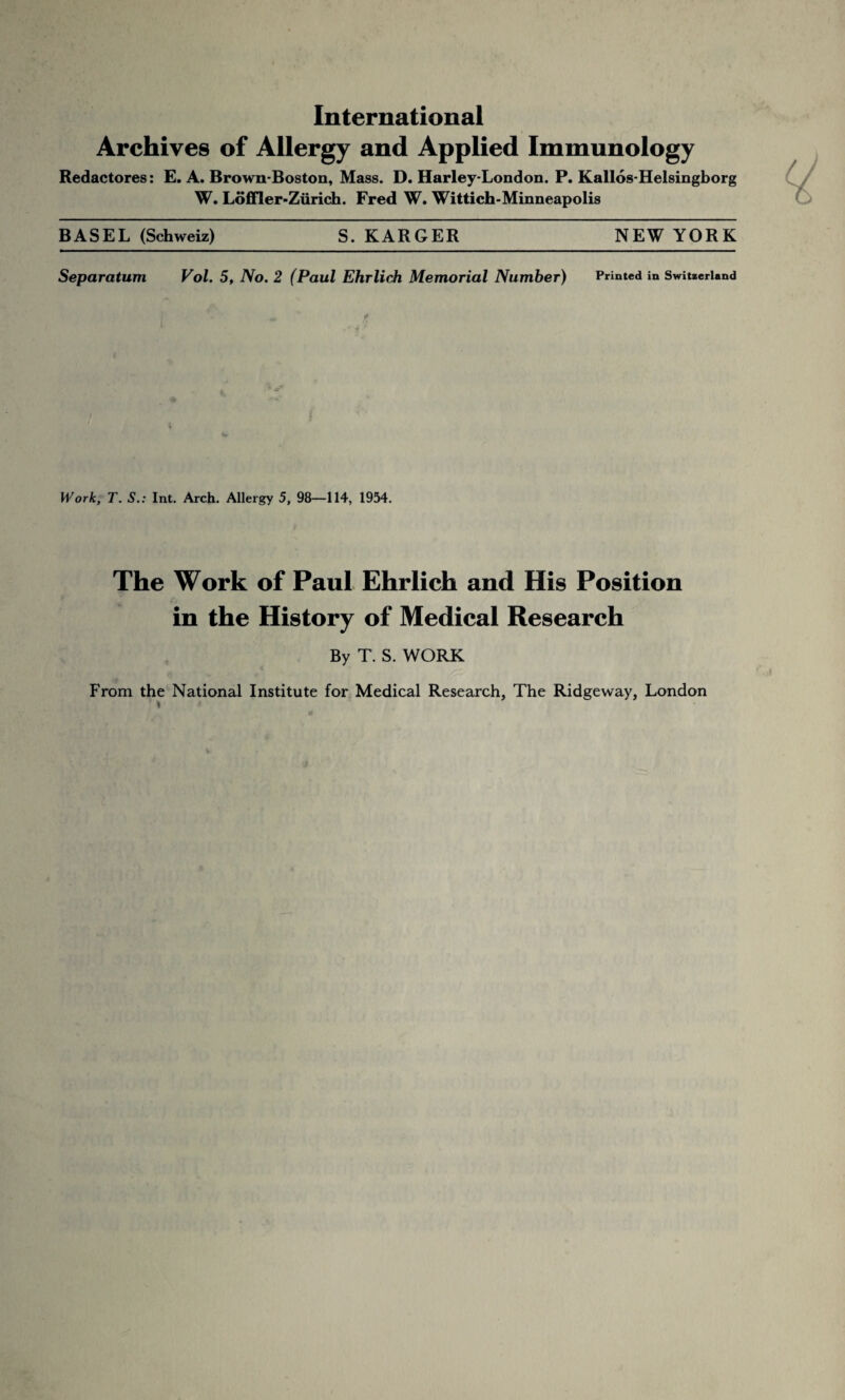 International Archives of Allergy and Applied Immunology Redactores: E. A. Brown-Boston, Mass. D. Harley-London. P. Kallos-Helsingborg W. Loffler-Zurich. Fred W. Wittich-Minneapolis BASEL (Schweiz) S. KARGER NEW YORK Separatum Vol. 5, No. 2 (Paul Ehrlich Memorial Number) Printed in Switzerland Work, T. S.: Int. Arch. Allergy 5, 98—114, 1954. The Work of Paul Ehrlich and His Position in the History of Medical Research By T. S. WORK From the National Institute for Medical Research, The Ridgeway, London