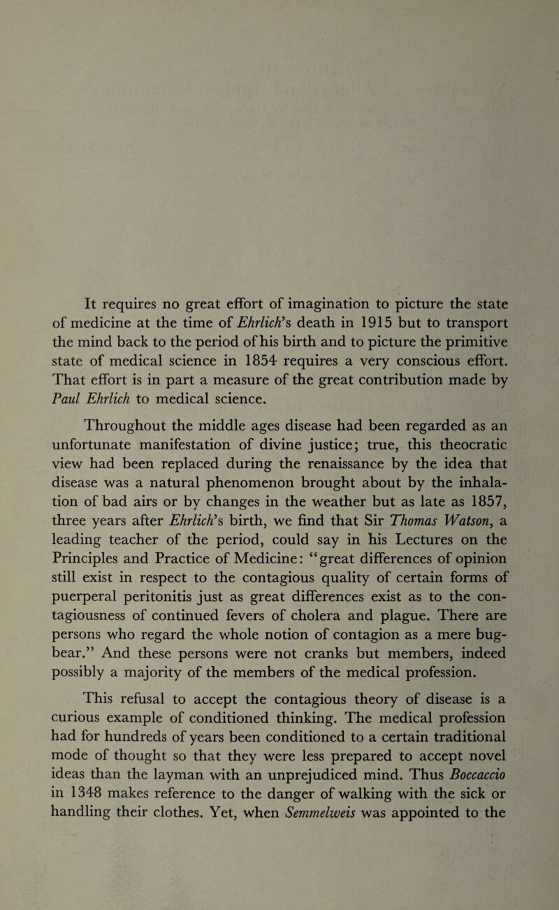 of medicine at the time of Ehrlich?s death in 1915 but to transport the mind back to the period of his birth and to picture the primitive state of medical science in 1854 requires a very conscious effort. That effort is in part a measure of the great contribution made by Paul Ehrlich to medical science. Throughout the middle ages disease had been regarded as an unfortunate manifestation of divine justice; true, this theocratic view had been replaced during the renaissance by the idea that disease was a natural phenomenon brought about by the inhala¬ tion of bad airs or by changes in the weather but as late as 1857, three years after Ehrlich?s birth, we find that Sir Thomas Watson, a leading teacher of the period, could say in his Lectures on the Principles and Practice of Medicine: “great differences of opinion still exist in respect to the contagious quality of certain forms of puerperal peritonitis just as great differences exist as to the con¬ tagiousness of continued fevers of cholera and plague. There are persons who regard the whole notion of contagion as a mere bug¬ bear.” And these persons were not cranks but members, indeed possibly a majority of the members of the medical profession. This refusal to accept the contagious theory of disease is a curious example of conditioned thinking. The medical profession had for hundreds of years been conditioned to a certain traditional mode of thought so that they were less prepared to accept novel ideas than the layman with an unprejudiced mind. Thus Boccaccio in 1348 makes reference to the danger of walking with the sick or handling their clothes. Yet, when Semmelweis was appointed to the