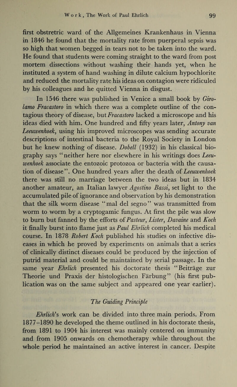 first obstretric ward of the Allgemeines Krankenhaus in Vienna in 1846 he found that the mortality rate from puerperal sepsis was so high that women begged in tears not to be taken into the ward. He found that students were coming straight to the ward from post mortem dissections without washing their hands yet, when he instituted a system of hand washing in dilute calcium hypochlorite and reduced the mortality rate his ideas on contagion were ridiculed by his colleagues and he quitted Vienna in disgust. In 1546 there was published in Venice a small book by Giro¬ lamo Fracastoro in which there was a complete outline of the con¬ tagious theory of disease, but Fracastoro lacked a microscope and his ideas died with him. One hundred and fifty years later, Antony van Leeuwenhoek, using his improved microscopes was sending accurate descriptions of intestinal bacteria to the Royal Society in London but he knew nothing of disease. Dobell (1932) in his classical bio¬ graphy says “neither here nor elsewhere in his writings does Leeu¬ wenhoek associate the entozoic protozoa or bacteria with the causa¬ tion of disease”. One hundred years after the death of Leeuwenhoek there was still no marriage between the two ideas but in 1834 another amateur, an Italian lawyer Agostino Bassi, set light to the accumulated pile of ignorance and observation by his demonstration that the silk worm disease “mal del segno” was transmitted from worm to worm by a cryptogamic fungus. At first the pile was slow to burn but fanned by the efforts of Pasteur, Lister, Davaine and Koch it finally burst into flame just as Paul Ehrlich completed his medical course. In 1878 Robert Koch published his studies on infective dis¬ eases in which he proved by experiments on animals that a series of clinically distinct diseases could be produced by the injection of putrid material and could be maintained by serial passage. In the same year Ehrlich presented his doctorate thesis “Beitrage zur Theorie und Praxis der histologischen Farbung” (his first pub¬ lication was on the same subject and appeared one year earlier). The Guiding Principle Ehrlich's work can be divided into three main periods. From 1877-1890 he developed the theme outlined in his doctorate thesis, from 1891 to 1904 his interest was mainly centered on immunity and from 1905 onwards on chemotherapy while throughout the whole period he maintained an active interest in cancer. Despite