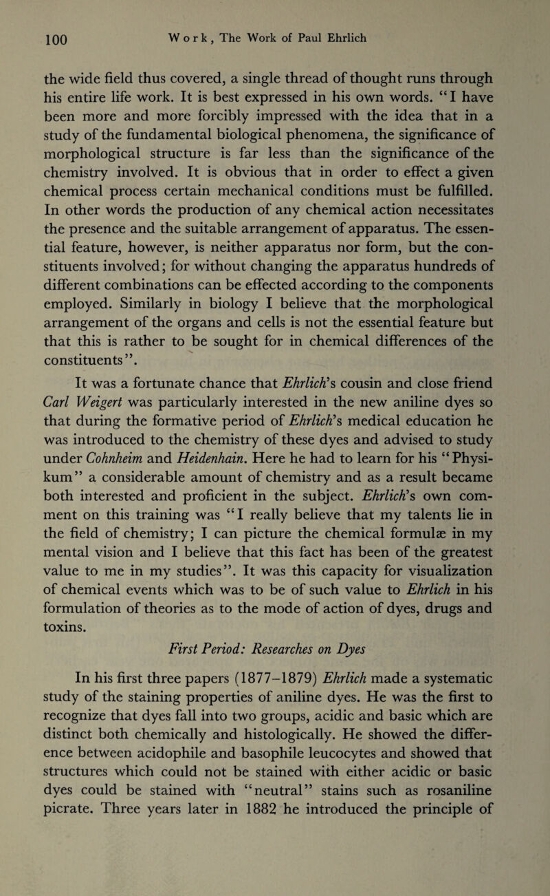 the wide field thus covered, a single thread of thought runs through his entire life work. It is best expressed in his own words. “I have been more and more forcibly impressed with the idea that in a study of the fundamental biological phenomena, the significance of morphological structure is far less than the significance of the chemistry involved. It is obvious that in order to effect a given chemical process certain mechanical conditions must be fulfilled. In other words the production of any chemical action necessitates the presence and the suitable arrangement of apparatus. The essen¬ tial feature, however, is neither apparatus nor form, but the con¬ stituents involved; for without changing the apparatus hundreds of different combinations can be effected according to the components employed. Similarly in biology I believe that the morphological arrangement of the organs and cells is not the essential feature but that this is rather to be sought for in chemical differences of the constituents”. It was a fortunate chance that Ehrlich?s cousin and close friend Carl Weigert was particularly interested in the new aniline dyes so that during the formative period of Ehrlich's medical education he was introduced to the chemistry of these dyes and advised to study under Cohnheim and Heidenhain. Here he had to learn for his “Physi- kum” a considerable amount of chemistry and as a result became both interested and proficient in the subject. Ehrlich's own com¬ ment on this training was “I really believe that my talents lie in the field of chemistry; I can picture the chemical formulae in my mental vision and I believe that this fact has been of the greatest value to me in my studies”. It was this capacity for visualization of chemical events which was to be of such value to Ehrlich in his formulation of theories as to the mode of action of dyes, drugs and toxins. First Period: Researches on Dyes In his first three papers (1877-1879) Ehrlich made a systematic study of the staining properties of aniline dyes. He was the first to recognize that dyes fall into two groups, acidic and basic which are distinct both chemically and histologically. He showed the differ¬ ence between acidophile and basophile leucocytes and showed that structures which could not be stained with either acidic or basic dyes could be stained with “neutral” stains such as rosaniline picrate. Three years later in 1882 he introduced the principle of