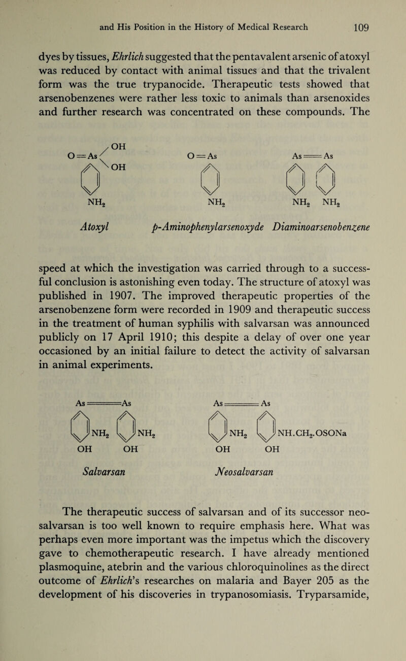 dyes by tissues, Ehrlich suggested that the pentavalent arsenic of atoxyl was reduced by contact with animal tissues and that the trivalent form was the true trypanocide. Therapeutic tests showed that arsenobenzenes were rather less toxic to animals than arsenoxides and further research was concentrated on these compounds. The /OH = As/ O II > As As (/\XOH A A k/ A A A nh2 NH2 nh2 nh2 Atoxyl p-Aminophenylarsenoxyde Diaminoarsenobenzene speed at which the investigation was carried through to a success¬ ful conclusion is astonishing even today. The structure of atoxyl was published in 1907. The improved therapeutic properties of the arsenobenzene form were recorded in 1909 and therapeutic success in the treatment of human syphilis with salvarsan was announced publicly on 17 April 1910; this despite a delay of over one year occasioned by an initial failure to detect the activity of salvarsan in animal experiments. As- —As As- — As A A A A UNHa UNH* VNH* s^/1 NH.CH2.OSONa OH OH OH OH Salvarsan Neosalvarsan The therapeutic success of salvarsan and of its successor neo- salvarsan is too well known to require emphasis here. What was perhaps even more important was the impetus which the discovery gave to chemotherapeutic research. I have already mentioned plasmoquine, atebrin and the various chloroquinolines as the direct outcome of Ehrlich’s researches on malaria and Bayer 205 as the development of his discoveries in trypanosomiasis. Tryparsamide,