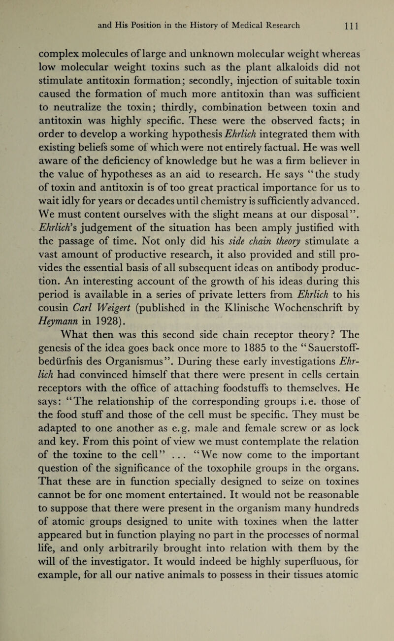 complex molecules of large and unknown molecular weight whereas low molecular weight toxins such as the plant alkaloids did not stimulate antitoxin formation; secondly, injection of suitable toxin caused the formation of much more antitoxin than was sufficient to neutralize the toxin; thirdly, combination between toxin and antitoxin was highly specific. These were the observed facts; in order to develop a working hypothesis Ehrlich integrated them with existing beliefs some of which were not entirely factual. He was well aware of the deficiency of knowledge but he was a firm believer in the value of hypotheses as an aid to research. He says “the study of toxin and antitoxin is of too great practical importance for us to wait idly for years or decades until chemistry is sufficiently advanced. We must content ourselves with the slight means at our disposal”. Ehrlich's judgement of the situation has been amply justified with the passage of time. Not only did his side chain theory stimulate a vast amount of productive research, it also provided and still pro¬ vides the essential basis of all subsequent ideas on antibody produc¬ tion. An interesting account of the growth of his ideas during this period is available in a series of private letters from Ehrlich to his cousin Carl Weigert (published in the Klinische Wochenschrift by Heymann in 1928). What then was this second side chain receptor theory? The genesis of the idea goes back once more to 1885 to the “Sauerstoff- bediirfnis des Organismus”. During these early investigations Ehr¬ lich had convinced himself that there were present in cells certain receptors with the office of attaching foodstuffs to themselves. He says: “The relationship of the corresponding groups i.e. those of the food stuff and those of the cell must be specific. They must be adapted to one another as e.g. male and female screw or as lock and key. From this point of view we must contemplate the relation of the toxine to the cell” ... “We now come to the important question of the significance of the toxophile groups in the organs. That these are in function specially designed to seize on toxines cannot be for one moment entertained. It would not be reasonable to suppose that there were present in the organism many hundreds of atomic groups designed to unite with toxines when the latter appeared but in function playing no part in the processes of normal life, and only arbitrarily brought into relation with them by the will of the investigator. It would indeed be highly superfluous, for example, for all our native animals to possess in their tissues atomic