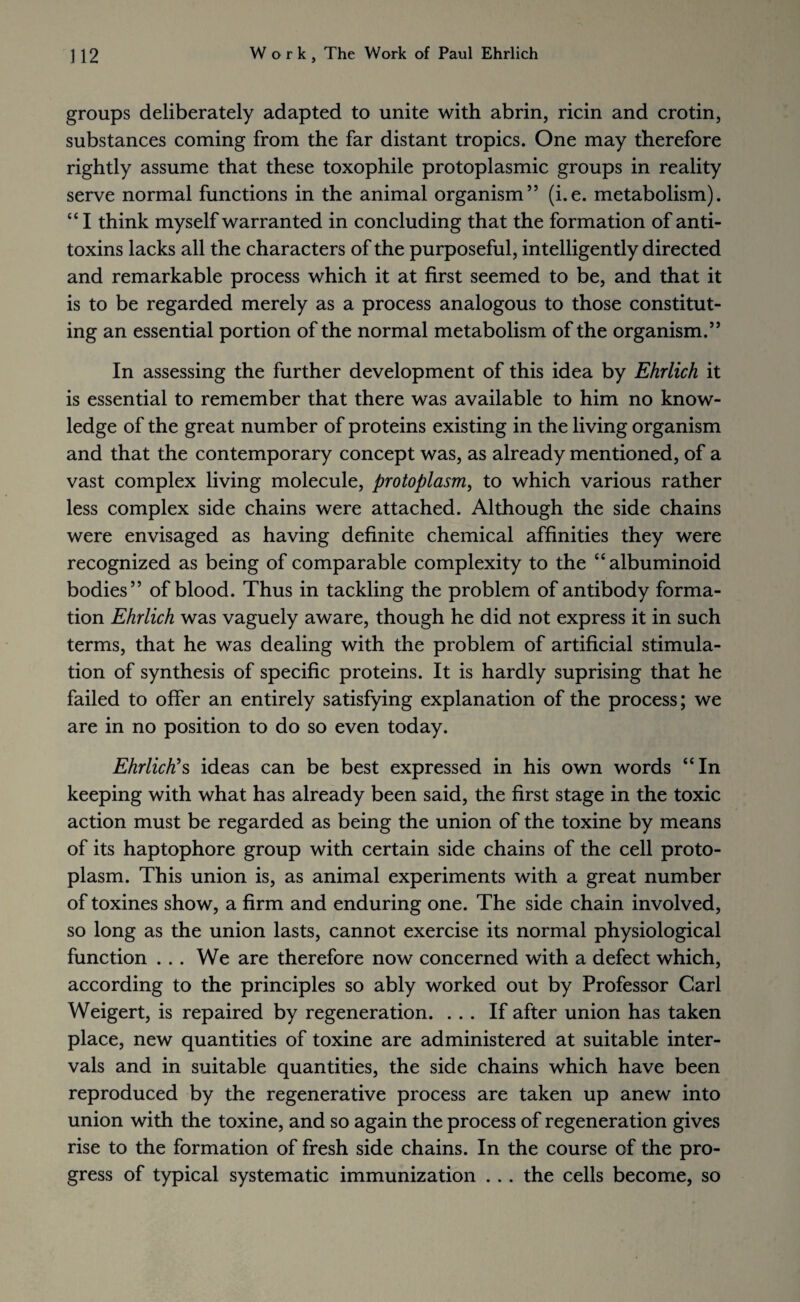 groups deliberately adapted to unite with abrin, ricin and crotin, substances coming from the far distant tropics. One may therefore rightly assume that these toxophile protoplasmic groups in reality serve normal functions in the animal organism” (i.e. metabolism). “ I think myself warranted in concluding that the formation of anti¬ toxins lacks all the characters of the purposeful, intelligently directed and remarkable process which it at first seemed to be, and that it is to be regarded merely as a process analogous to those constitut¬ ing an essential portion of the normal metabolism of the organism.” In assessing the further development of this idea by Ehrlich it is essential to remember that there was available to him no know¬ ledge of the great number of proteins existing in the living organism and that the contemporary concept was, as already mentioned, of a vast complex living molecule, protoplasm, to which various rather less complex side chains were attached. Although the side chains were envisaged as having definite chemical affinities they were recognized as being of comparable complexity to the “albuminoid bodies” of blood. Thus in tackling the problem of antibody forma¬ tion Ehrlich was vaguely aware, though he did not express it in such terms, that he was dealing with the problem of artificial stimula¬ tion of synthesis of specific proteins. It is hardly suprising that he failed to offer an entirely satisfying explanation of the process; we are in no position to do so even today. Ehrlich's ideas can be best expressed in his own words “In keeping with what has already been said, the first stage in the toxic action must be regarded as being the union of the toxine by means of its haptophore group with certain side chains of the cell proto¬ plasm. This union is, as animal experiments with a great number of toxines show, a firm and enduring one. The side chain involved, so long as the union lasts, cannot exercise its normal physiological function ... We are therefore now concerned with a defect which, according to the principles so ably worked out by Professor Carl Weigert, is repaired by regeneration. ... If after union has taken place, new quantities of toxine are administered at suitable inter¬ vals and in suitable quantities, the side chains which have been reproduced by the regenerative process are taken up anew into union with the toxine, and so again the process of regeneration gives rise to the formation of fresh side chains. In the course of the pro¬ gress of typical systematic immunization . . . the cells become, so