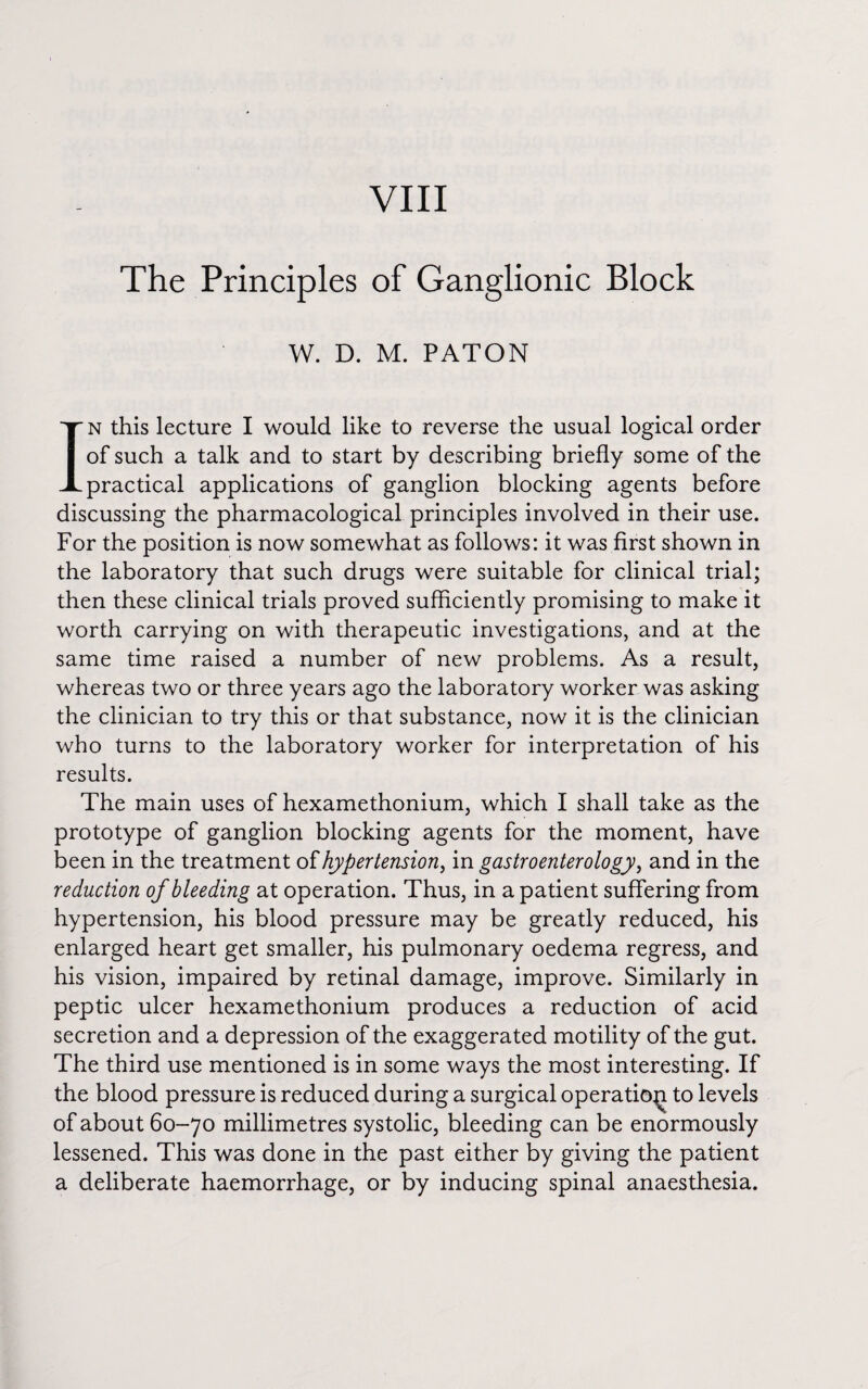 VIII The Principles of Ganglionic Block W. D. M. PATON In this lecture I would like to reverse the usual logical order of such a talk and to start by describing briefly some of the practical applications of ganglion blocking agents before discussing the pharmacological principles involved in their use. For the position is now somewhat as follows: it was first shown in the laboratory that such drugs were suitable for clinical trial; then these clinical trials proved sufficiently promising to make it worth carrying on with therapeutic investigations, and at the same time raised a number of new problems. As a result, whereas two or three years ago the laboratory worker was asking the clinician to try this or that substance, now it is the clinician who turns to the laboratory worker for interpretation of his results. The main uses of hexamethonium, which I shall take as the prototype of ganglion blocking agents for the moment, have been in the treatment of hypertension, in gastroenterology, and in the reduction of bleeding at operation. Thus, in a patient suffering from hypertension, his blood pressure may be greatly reduced, his enlarged heart get smaller, his pulmonary oedema regress, and his vision, impaired by retinal damage, improve. Similarly in peptic ulcer hexamethonium produces a reduction of acid secretion and a depression of the exaggerated motility of the gut. The third use mentioned is in some ways the most interesting. If the blood pressure is reduced during a surgical operatic^ to levels of about 60-70 millimetres systolic, bleeding can be enormously lessened. This was done in the past either by giving the patient a deliberate haemorrhage, or by inducing spinal anaesthesia.