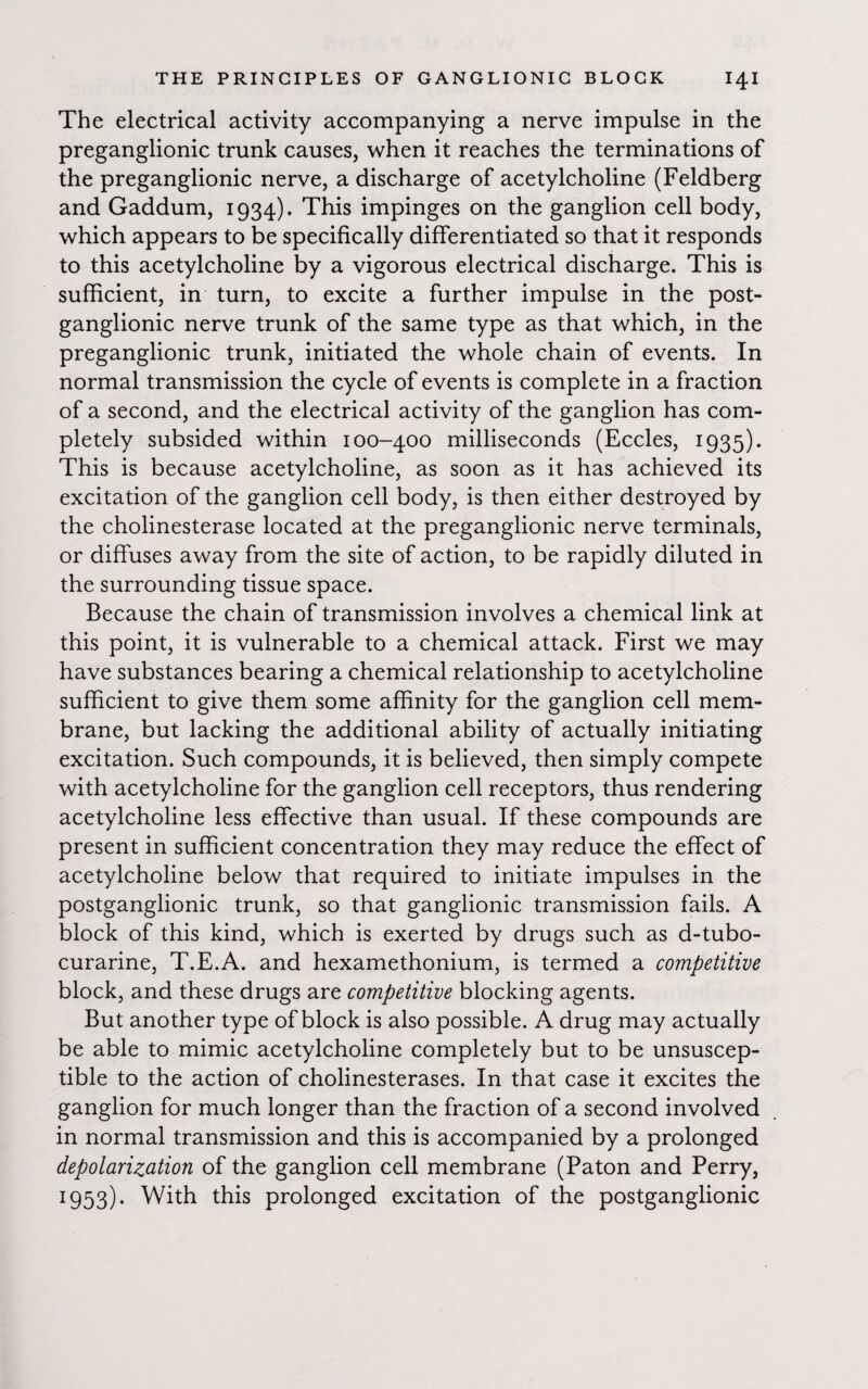 The electrical activity accompanying a nerve impulse in the preganglionic trunk causes, when it reaches the terminations of the preganglionic nerve, a discharge of acetylcholine (Feldberg and Gaddum, 1934). This impinges on the ganglion cell body, which appears to be specifically differentiated so that it responds to this acetylcholine by a vigorous electrical discharge. This is sufficient, in turn, to excite a further impulse in the post¬ ganglionic nerve trunk of the same type as that which, in the preganglionic trunk, initiated the whole chain of events. In normal transmission the cycle of events is complete in a fraction of a second, and the electrical activity of the ganglion has com¬ pletely subsided within 100-400 milliseconds (Eccles, 1935). This is because acetylcholine, as soon as it has achieved its excitation of the ganglion cell body, is then either destroyed by the cholinesterase located at the preganglionic nerve terminals, or diffuses away from the site of action, to be rapidly diluted in the surrounding tissue space. Because the chain of transmission involves a chemical link at this point, it is vulnerable to a chemical attack. First we may have substances bearing a chemical relationship to acetylcholine sufficient to give them some affinity for the ganglion cell mem¬ brane, but lacking the additional ability of actually initiating excitation. Such compounds, it is believed, then simply compete with acetylcholine for the ganglion cell receptors, thus rendering acetylcholine less effective than usual. If these compounds are present in sufficient concentration they may reduce the effect of acetylcholine below that required to initiate impulses in the postganglionic trunk, so that ganglionic transmission fails. A block of this kind, which is exerted by drugs such as d-tubo- curarine, T.E.A. and hexamethonium, is termed a competitive block, and these drugs are competitive blocking agents. But another type of block is also possible. A drug may actually be able to mimic acetylcholine completely but to be unsuscep¬ tible to the action of cholinesterases. In that case it excites the ganglion for much longer than the fraction of a second involved in normal transmission and this is accompanied by a prolonged depolarization of the ganglion cell membrane (Paton and Perry, 1953) • With this prolonged excitation of the postganglionic