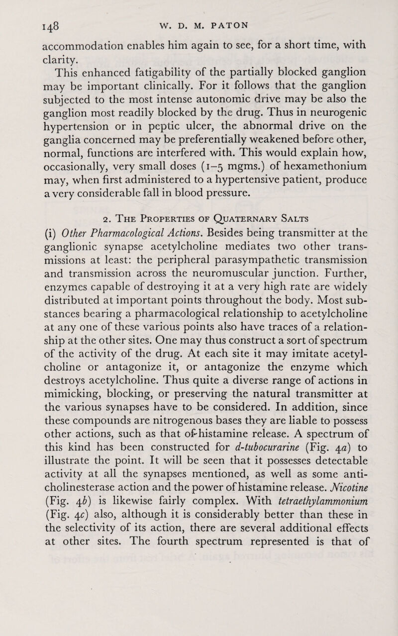 accommodation enables him again to see, for a short time, with clarity. This enhanced fatigability of the partially blocked ganglion may be important clinically. For it follows that the ganglion subjected to the most intense autonomic drive may be also the ganglion most readily blocked by the drug. Thus in neurogenic hypertension or in peptic ulcer, the abnormal drive on the ganglia concerned may be preferentially weakened before other, normal, functions are interfered with. This would explain how, occasionally, very small doses (1-5 mgms.) of hexamethonium may, when first administered to a hypertensive patient, produce a very considerable fall in blood pressure. 2. The Properties of Quaternary Salts (i) Other Pharmacological Actions. Besides being transmitter at the ganglionic synapse acetylcholine mediates two other trans¬ missions at least: the peripheral parasympathetic transmission and transmission across the neuromuscular junction. Further, enzymes capable of destroying it at a very high rate are widely distributed at important points throughout the body. Most sub¬ stances bearing a pharmacological relationship to acetylcholine at any one of these various points also have traces of a relation¬ ship at the other sites. One may thus construct a sort of spectrum of the activity of the drug. At each site it may imitate acetyl¬ choline or antagonize it, or antagonize the enzyme which destroys acetylcholine. Thus quite a diverse range of actions in mimicking, blocking, or preserving the natural transmitter at the various synapses have to be considered. In addition, since these compounds are nitrogenous bases they are liable to possess other actions, such as that oFhistamine release. A spectrum of this kind has been constructed for d-tubocurarine (Fig. 4a) to illustrate the point. It will be seen that it possesses detectable activity at all the synapses mentioned, as well as some anti¬ cholinesterase action and the power of histamine release. Nicotine (Fig. 4b) is likewise fairly complex. With tetraethylammonium (Fig. 4c) also, although it is considerably better than these in the selectivity of its action, there are several additional effects at other sites. The fourth spectrum represented is that of