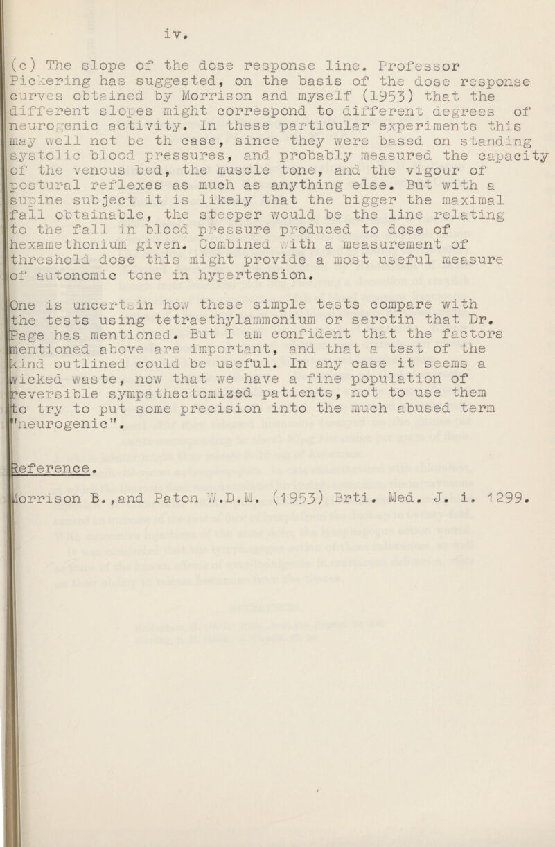 IV. line. Professor Gis of the dose response (c) The slope of the dose response Pickering has suggested, on the has curves obtained by Morrison and myself (1953) that the different slopes might correspond to different degrees of neurogenic activity. In these particular experiments this may well not be th case, since they were based on standing systolic blood pressures, and probably measured the capacity of the venous bed, the muscle tone, and the vigour of postural reflexes as much as anything else. But with a supine subject it is likely that the bigger the maximal fall obtainable, the steeper would be the line relating to the fall in blood pressure produced to dose of hexamethonium given. Combined with a measurement of threshold dose this might provide a most useful measure of autonomic tone in hypertension. One is uncertain how these simple tests compare with the tests using tetraethylammonium or serotin that Dr. Page has mentioned. But I am confident that the factors mentioned above are important, and that a test of the kind outlined could be useful. In any case it seems a wicked waste, now that we have a fine population of reversible sympathectomized patients, not to use them to try to put some precision into the much abused term I! neurogenic h 'eference. morrison B.,and Paton W.D.M. (1953) Brti. Med. J. i, 1299* j