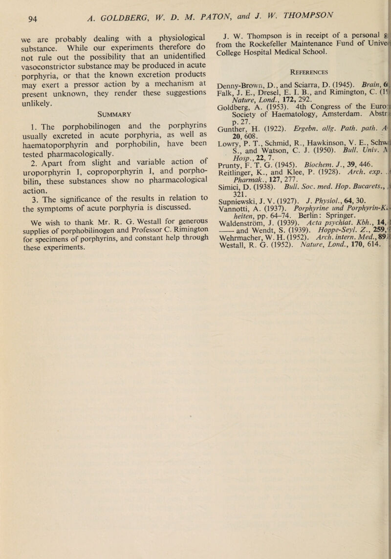 we are probably dealing with a physiological substance. While our experiments therefore do not rule out the possibility that an unidentified vasoconstrictor substance may be produced in acute porphyria, or that the known excretion products may exert a pressor action by a mechanism at present unknown, they render these suggestions unlikely. Summary 1. The porphobilinogen and the porphyrins usually excreted in acute porphyria, as well as haematoporphyrin and porphobilin, have been tested pharmacologically. 2. Apart from slight and variable action of uroporphyrin I, coproporphyrin I, and porpho¬ bilin, these substances show no pharmacological action. 3. The significance of the results in relation to the symptoms of acute porphyria is discussed. We wish to thank Mr. R. G. Westall for generous supplies of porphobilinogen and Professor C. Rimington for specimens of porphyrins, and constant help through these experiments. J. W. Thompson is in receipt of a personal g from the Rockefeller Maintenance Fund of Unive t College Hospital Medical School. References Denny-Brown, D., and Sciarra, D. (1945). Brain, 6 Falk, J. E., Dresel, E. I. B., and Rimington, C. (I1 Nature, Lond., 172, 292. Goldberg, A. (1953). 4th Congress of the Euro n Society of Haematology, Amsterdam. Abstr i p. 27. Gunther, H. (1922). Ergebn. allg. Path. path. A 20, 608. Lowry, P. T., Schmid, R., Hawkinson, Y. E., Schw I S., and Watson, C. J. (1950). Bull. Univ. A Hosp., 22, 7. Prunty, F. T. G. (1945). Biochem. J., 39, 446. Reitlinger, K., and Klee, P. (1928). Arch. exp. J Pharmak., 127, 277. Simici, D. (1938). Bull. Soc. med. Hop. Bucarets., i 321. Supniewski, J. V. (1927). J. Physiol., 64, 30. Vannotti, A. (1937). Porphyrine und Porphyrin-Kd heiten, pp. 64-74. Berlin: Springer. Waldenstrom, J. (1939). Acta psychiat. Kbh., 14, I -and Wendt, S. (1939). Hoppe-Seyl. Z., 259, f Wehrmacher, W. H. (1952). Arch, intern. Med., 89 1 Westall, R. G. (1952). Nature, Lond., 170, 614. ,