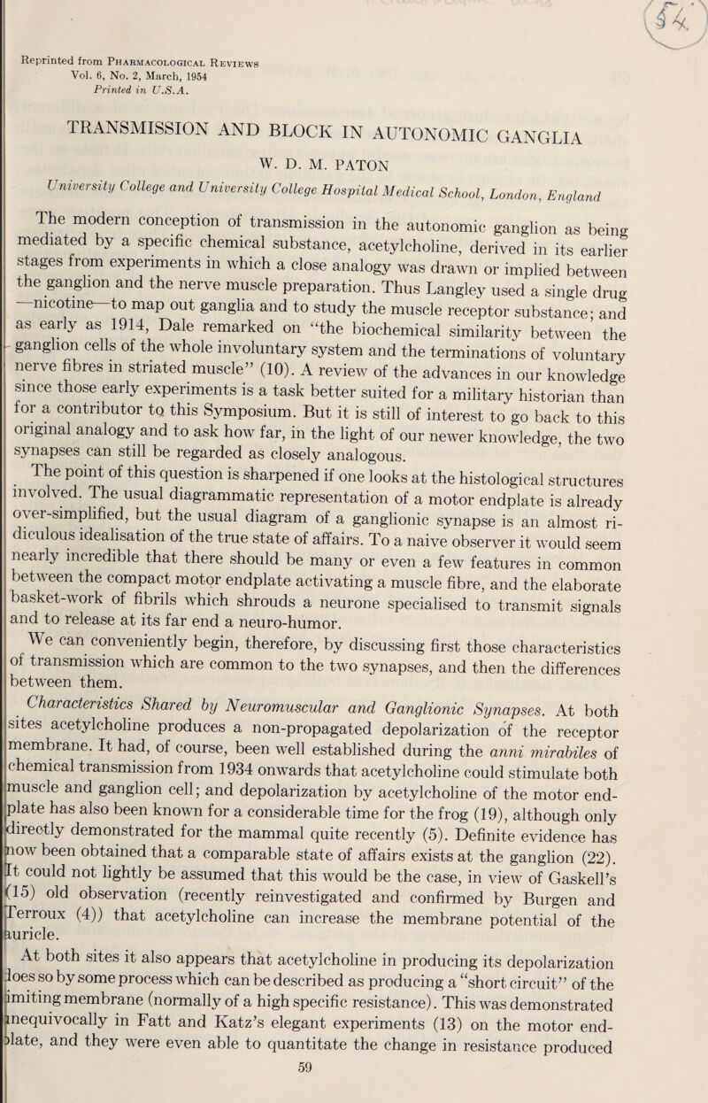 Reprinted from Pharmacological Reviews Vol. 6, No. 2, March, 1954 Printed in U.S.A. TRANSMISSION AND BLOCK IN AUTONOMIC GANGLIA W. D. M. PATON University College and University College Hospital Medical School, London, England The modern conception of transmission in the autonomic ganglion as being- mediated by a specific chemical substance, acetylcholine, derived in its earlier stages from experiments in which a close analogy was drawn or implied between the ganglion and the nerve muscle preparation. Thus Langley used a single druo- nicotine—to map out ganglia and to study the muscle receptor substance • and as early as 1914, Dale remarked on “the biochemical similarity between the I' §angllon cells of the whole involuntary system and the terminations of voluntary nerve fibres m striated muscle” (10). A review of the advances in our knowledge since those early experiments is a task better suited for a military historian than for a contributor to. this Symposium. But it is still of interest to go back to this ; oiiginal analogy and to ask how far, in the light of our newer knowledge, the two synapses can still be regarded as closely analogous. The point of this question is sharpened if one looks at the histological structures involved. The usual diagrammatic representation of a motor endplate is already over-simplified, but the usual diagram of a ganglionic synapse is an almost ri- ; diculous idealisation of the true state of affairs. To a naive observer it would seem nearly incredible that there should be many or even a few features in common betv een the compact motor endplate activating a muscle fibre, and the elaborate basket-work of fibrils which shrouds a neurone specialised to transmit signals | and to release at its far end a neuro-humor. We can conveniently begin, therefore, by discussing first those characteristics of transmission which are common to the two synapses, and then the differences between them. | Characteristics Shared by Neuromuscular and Ganglionic Synapses. At both sites acetylcholine produces a non-propagated depolarization of the receptor membrane. It had, of course, been well established during the anni mirabiles of chemical transmission from 1934 onwards that acetylcholine could stimulate both muscle and ganglion cell; and depolarization by acetylcholine of the motor end- ^plate has also been known for a considerable time for the frog (19), although only directly demonstrated for the mammal quite recently (5). Definite evidence has now been obtained that a comparable state of affairs exists at the ganglion (22). It could not lightly be assumed that this would be the case, in view of Gaskell’s (15) old observation (recently reinvestigated and confirmed by Burgen and Terroux (4)) that acetylcholine can increase the membrane potential of the auricle. At both sites it also appears that acetylcholine in producing its depolarization does so by some process which can be described as producing a “short circuit” of the imiting membrane (normally of a high specific resistance). This was demonstrated inequivocally in Fatt and Katz’s elegant experiments (13) on the motor end- Dlate, and they were even able to quantitate the change in resistance produced