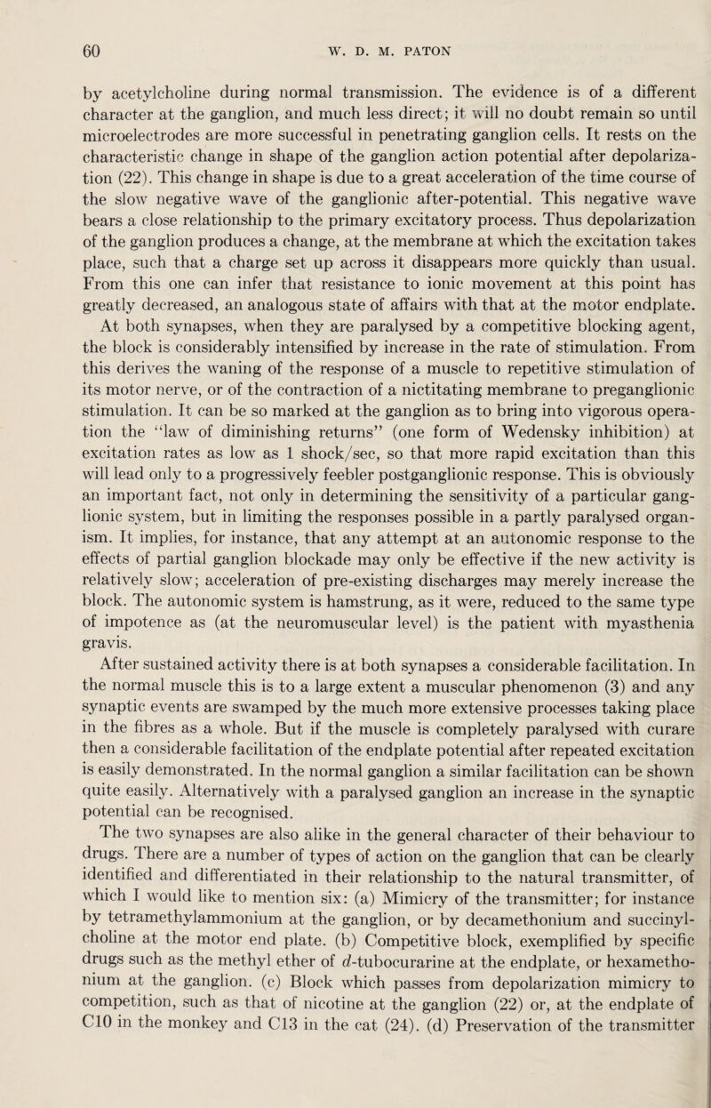 by acetylcholine during normal transmission. The evidence is of a different character at the ganglion, and much less direct; it will no doubt remain so until microelectrodes are more successful in penetrating ganglion cells. It rests on the characteristic change in shape of the ganglion action potential after depolariza¬ tion (22). This change in shape is due to a great acceleration of the time course of the slow negative wave of the ganglionic after-potential. This negative wave bears a close relationship to the primary excitatory process. Thus depolarization of the ganglion produces a change, at the membrane at which the excitation takes place, such that a charge set up across it disappears more quickly than usual. From this one can infer that resistance to ionic movement at this point has greatly decreased, an analogous state of affairs with that at the motor endplate. At both synapses, when they are paralysed by a competitive blocking agent, the block is considerably intensified by increase in the rate of stimulation. From this derives the waning of the response of a muscle to repetitive stimulation of its motor nerve, or of the contraction of a nictitating membrane to preganglionic stimulation. It can be so marked at the ganglion as to bring into vigorous opera¬ tion the “law of diminishing returns” (one form of Wedensky inhibition) at excitation rates as low as 1 shock/sec, so that more rapid excitation than this will lead only to a progressively feebler postganglionic response. This is obviously an important fact, not only in determining the sensitivity of a particular gang¬ lionic system, but in limiting the responses possible in a partly paralysed organ¬ ism. It implies, for instance, that any attempt at an autonomic response to the effects of partial ganglion blockade may only be effective if the new activity is relatively slow; acceleration of pre-existing discharges may merely increase the block. The autonomic system is hamstrung, as it were, reduced to the same type of impotence as (at the neuromuscular level) is the patient with myasthenia gravis. After sustained activity there is at both synapses a considerable facilitation. In the normal muscle this is to a large extent a muscular phenomenon (3) and any synaptic events are swamped by the much more extensive processes taking place in the fibres as a whole. But if the muscle is completely paralysed with curare then a considerable facilitation of the endplate potential after repeated excitation is easily demonstrated. In the normal ganglion a similar facilitation can be shown quite easily. Alternatively with a paralysed ganglion an increase in the synaptic potential can be recognised. The two synapses are also alike in the general character of their behaviour to drugs. There are a number of types of action on the ganglion that can be clearly identified and differentiated in their relationship to the natural transmitter, of which I would like to mention six: (a) Mimicry of the transmitter; for instance by tetramethylammonium at the ganglion, or by decamethonium and succinyl- choline at the motor end plate, (b) Competitive block, exemplified by specific drugs such as the methyl ether of d-tubocurarine at the endplate, or hexametho- nium at the ganglion, (c) Block which passes from depolarization mimicry to competition, such as that of nicotine at the ganglion (22) or, at the endplate of CIO in the monkey and C13 in the cat (24). (d) Preservation of the transmitter
