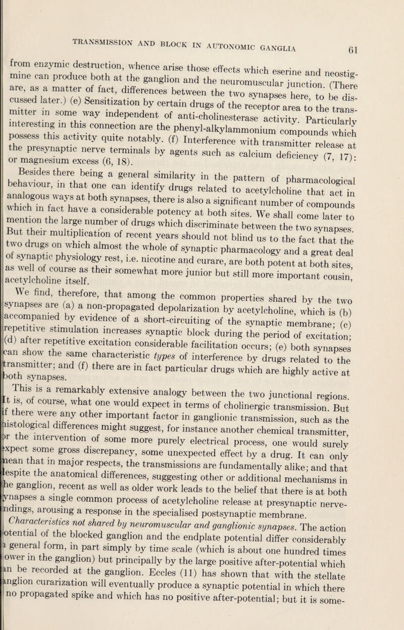 TRANSMISSION AND BLOCK IN AUTONOMIC GANGLIA 61 from enzymic destruction, whence arise those effects which eserine and neostio- mme can produce both at the ganglion and the neuromuscular junction m are, as a matter of fact, differences between the two synapses here to 1 a™ cussed later.) (e) Sensitization by certain drugs of the receptor area to the tmns- • , 61 m som® way independent of anti-cholinesterase activity. Particularly interesting in this connection are the phenyl-alkylammonium compounds which possess this activity quite notably, (f) Interference with transmitter relelle ^ the presynaptic nerve terminals by agents such as calcium deficiency (7 17) or magnesium excess (6, 18). y L‘)- Besides there being a general similarity in the pattern of pharmacological behaviour, in that one can identify drugs related to acetylchohne that ac Tn analogous ways at both synapses, there is also a significant number of compounds ic in fact have a considerable potency at both sites. We shall come later to mention the large number of drugs which discriminate between the two synapses ut then multiplication of recent years should not blind us to the fact that the u o rugs on which almost the whole of synaptic pharmacology and a great deal o synaptic physiology rest, i.e. nicotine and curare, are both potent at both sites ::^lineUrSth6,r SOmeWhat m°re jMi0r bUt — important ccT| We find, therefore, that among the common properties shared by the two synapses are (a) a non-propagated depolarization by acetylcholine, which is (b) rerZe1? °f the «.c membrane! c (dfa tlr reneHt ^ during the Period of Station; ( ) ^ IePetltlve excitation considerable facilitation occurs; (e) both synapses transmitter- andTff) ^araCtenStic types of interference by drugs related to the both synapses^ ? ^ ‘ particular druSs which are highly active at is is a remarkably extensive analogy between the two junctional regions It is, of course, what one would expect in terms of cholinergic transmission. But ere were any other important factor in ganglionic transmission, such as the histological differences might suggest, for instance another chemical transmitter t e intervention of some more purely electrical process, one would surely xpect. some gross discrepancy, some unexpected effect by a drug. It can only lean that m major respects, the transmissions are fundamentally alike; and that fSPite the anatomical differences, suggesting other or additional mechanisms in ; e ganglion, recent as well as older work leads to the belief that there is at both ynapses a single common process of acetylcholine release at presynaptic nerve- ndings, arousing a response in the specialised postsynaptic membrane. aracteristics not shared by neuromuscular and ganglionic synapses. The action o en ia of the blocked ganglion and the endplate potential differ considerably i general form, m part simply by time scale (which is about one hundred times ov\er m the ganglion) but principally by the large positive after-potential which an e recorded at the ganglion. Eccles (11) has shown that with the stellate ftnglion curanzation will eventually produce a synaptic potential in which there no propagated spike and which has no positive after-potential; but it is some-