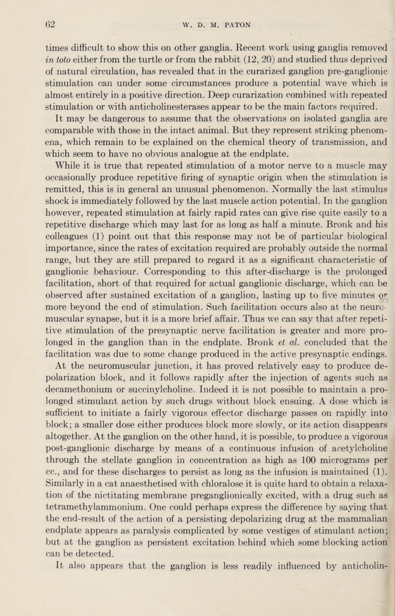 times difficult to show this on other ganglia. Recent work using ganglia removed in toto either from the turtle or from the rabbit (12, 20) and studied thus deprived of natural circulation, has revealed that in the curarized ganglion pre-ganglionic stimulation can under some circumstances produce a potential wave which is almost entirely in a positive direction. Deep curarization combined with repeated stimulation or with anticholinesterases appear to be the main factors required. It may be dangerous to assume that the observations on isolated ganglia are comparable with those in the intact animal. But they represent striking phenom¬ ena, which remain to be explained on the chemical theory of transmission, and which seem to have no obvious analogue at the endplate. While it is true that repeated stimulation of a motor nerve to a muscle may occasionally produce repetitive firing of synaptic origin when the stimulation is remitted, this is in general an unusual phenomenon. Normally the last stimulus shock is immediately followed by the last muscle action potential. In the ganglion however, repeated stimulation at fairly rapid rates can give rise quite easily to a repetitive discharge which may last for as long as half a minute. Bronk and his colleagues (1) point out that this response may not be of particular biological importance, since the rates of excitation required are probably outside the normal range, but they are still prepared to regard it as a significant characteristic of ganglionic behaviour. Corresponding to this after-discharge is the prolonged facilitation, short of that required for actual ganglionic discharge, which can be observed after sustained excitation of a ganglion, lasting up to five minutes qy more beyond the end of stimulation. Such facilitation occurs also at the neuro muscular sjmapse, but it is a more brief affair. Thus we can say that after repeti¬ tive stimulation of the presynaptic nerve facilitation is greater and more pro¬ longed in the ganglion than in the endplate. Bronk et al. concluded that the facilitation was due to some change produced in the active presynaptic endings. At the neuromuscular junction, it has proved relatively easy to produce de¬ polarization block, and it follows rapidly after the injection of agents such as decamethonium or succinylcholine. Indeed it is not possible to maintain a pro¬ longed stimulant action by such drugs without block ensuing. A dose which is sufficient to initiate a fairly vigorous effector discharge passes on rapidly into block; a smaller dose either produces block more slowly, or its action disappears altogether. At the ganglion on the other hand, it is possible, to produce a vigorous post-ganglionic discharge by means of a continuous infusion of acetylcholine through the stellate ganglion in concentration as high as 100 micrograms per cc., and for these discharges to persist as long as the infusion is maintained (1). Similarly in a cat anaesthetised with chloralose it is quite hard to obtain a relaxa¬ tion of the nictitating membrane preganglionically excited, with a drug such as tetramethylammonium. One could perhaps express the difference by saying that the end-result of the action of a persisting depolarizing drug at the mammalian endplate appears as paralysis complicated by some vestiges of stimulant action; but at the ganglion as persistent excitation behind which some blocking action can be detected. It also appears that the ganglion is less readily influenced by anticholin-