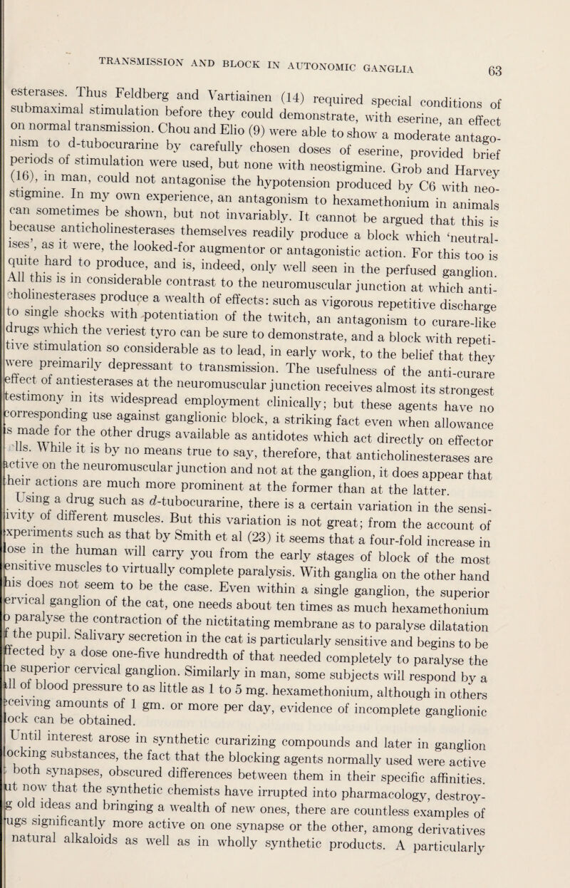 63 esterases. Thus Feldberg and V artiainen (14) required special conditions of submaxima] stimulation before they could demonstrate, with eserine an effect on normal transmission. Chou and Elio (9) were able to show a moderate antago¬ nism to d-tubocurarine by carefully chosen doses of eserine, provided brief peno s of stimulation were used, but none with neostigmine. Grob and Harvey ’ m man, could not antagonise the hypotension produced by C6 with neo- s igmine. n my own experience, an antagonism to hexamethonium in animals can sometimes be shown, but not invariably. It cannot be argued that this is because anticholinesterases themselves readily produce a block which ‘neutral- ises as it were, the looked-for augmentor or antagonistic action. For this too is quite hard to produce and is, indeed, only well seen in the perfused ganglion All this is m considerable contrast to the neuromuscular junction at which anti¬ cholinesterases produce a wealth of effects: such as vigorous repetitive discharge . Sln§e shocks with,potentiation of the twitch, an antagonism to curare-like drugs which the veriest tyro can be sure to demonstrate, and a block with repeti¬ tive stimulation so considerable as to lead, in early work, to the belief that they were preimanly depressant to transmission. The usefulness of the anti-curare effect of antiesterases at the neuromuscular junction receives almost its strongest testimony m its widespread employment clinically; but these agents have no -orrespon ing use against ganglionic block, a striking fact even when allowance S rmi the 1ther dmgS avaiIable as antidotes which act directly on effector Is. W hi e it is by no means true to say, therefore, that anticholinesterases are active on the neuromuscular junction and not at the ganglion, it does appear that heir actions are much more prominent at the former than at the latter. .,Slng,a,.drug suoh as d-tubocurarine, there is a certain variation in the sensi- lvity of different muscles. But this variation is not great; from the account of xpenments such as that by Smith et al (23) it seems that a four-fold increase in ose m the numan will carry you from the early stages of block of the most msitive muscles to virtually complete paralysis. With ganglia on the other hand ns oes not seem to be the case. Even within a single ganglion, the superior rvica ganglion of the cat, one needs about ten times as much hexamethonium paralyse the contraction of the nictitating membrane as to paralyse dilatation the pupil. Salivary secretion in the cat is particularly sensitive and begins to be ected by a dose one-five hundredth of that needed completely to paralyse the e superior cervical ganglion. Similarly in man, some subjects will respond by a 11 of blood pressure to as little as 1 to 5 mg. hexamethonium, although in others ceiving amounts of 1 gm. or more per day, evidence of incomplete ganglionic ock can be obtained. Lntil interest arose m synthetic curarizing compounds and later in ganglion DC mg substances, the fact that the blocking agents normally used were active °th synapses, obscured differences between them in their specific affinities, ut now that the synthetic chemists have irrupted into pharmacology, destroy - g o d ideas and bringing a wealth of new ones, there are countless examples of ugs significantly more active on one synapse or the other, among derivatives natural alkaloids as well as in wholly synthetic products. A particularly