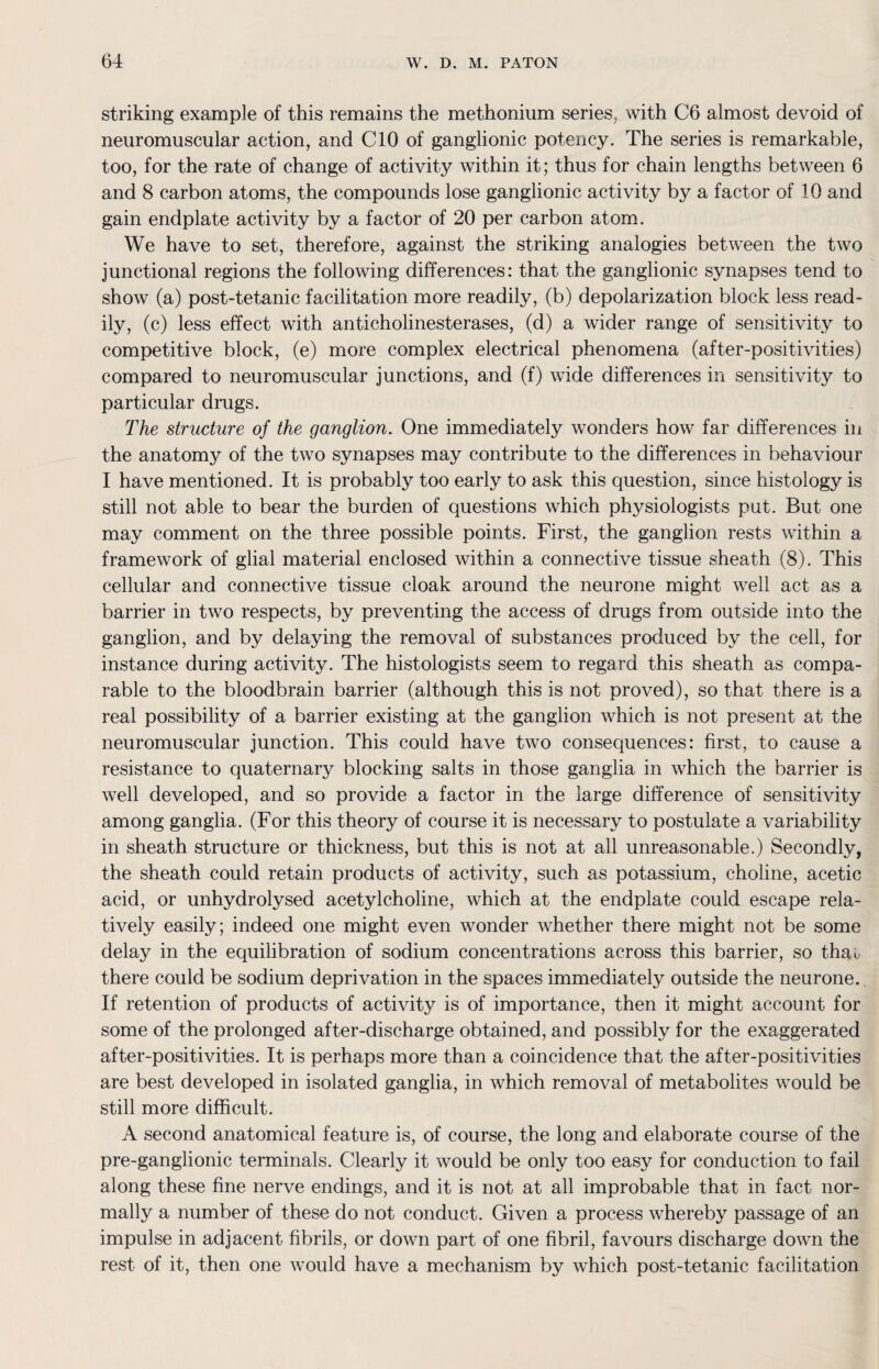 striking example of this remains the methonium series, with C6 almost devoid of neuromuscular action, and CIO of ganglionic potency. The series is remarkable, too, for the rate of change of activity within it; thus for chain lengths between 6 and 8 carbon atoms, the compounds lose ganglionic activity by a factor of 10 and gain endplate activity by a factor of 20 per carbon atom. We have to set, therefore, against the striking analogies between the two junctional regions the following differences: that the ganglionic synapses tend to show (a) post-tetanic facilitation more readily, (b) depolarization block less read¬ ily, (c) less effect with anticholinesterases, (d) a wider range of sensitivity to competitive block, (e) more complex electrical phenomena (after-positivities) compared to neuromuscular junctions, and (f) wide differences in sensitivity to particular drugs. The structure of the ganglion. One immediately wonders how far differences in the anatomy of the two synapses may contribute to the differences in behaviour I have mentioned. It is probably too early to ask this question, since histology is still not able to bear the burden of questions which physiologists put. But one may comment on the three possible points. First, the ganglion rests within a framework of glial material enclosed within a connective tissue sheath (8). This cellular and connective tissue cloak around the neurone might well act as a barrier in two respects, by preventing the access of drugs from outside into the ganglion, and by delaying the removal of substances produced by the cell, for instance during activity. The histologists seem to regard this sheath as compa¬ rable to the bloodbrain barrier (although this is not proved), so that there is a real possibility of a barrier existing at the ganglion which is not present at the neuromuscular junction. This could have two consequences: first, to cause a resistance to quaternary blocking salts in those ganglia in which the barrier is well developed, and so provide a factor in the large difference of sensitivity among ganglia. (For this theory of course it is necessary to postulate a variability in sheath structure or thickness, but this is not at all unreasonable.) Secondly, the sheath could retain products of activity, such as potassium, choline, acetic acid, or unhydrolysed acetylcholine, which at the endplate could escape rela¬ tively easily; indeed one might even wonder whether there might not be some delay in the equilibration of sodium concentrations across this barrier, so thao there could be sodium deprivation in the spaces immediately outside the neurone. If retention of products of activity is of importance, then it might account for some of the prolonged after-discharge obtained, and possibly for the exaggerated after-positivities. It is perhaps more than a coincidence that the after-positivities are best developed in isolated ganglia, in which removal of metabolites would be still more difficult. A second anatomical feature is, of course, the long and elaborate course of the pre-ganglionic terminals. Clearly it would be only too easy for conduction to fail along these fine nerve endings, and it is not at all improbable that in fact nor¬ mally a number of these do not conduct. Given a process whereby passage of an impulse in adjacent fibrils, or down part of one fibril, favours discharge down the rest of it, then one would have a mechanism by which post-tetanic facilitation