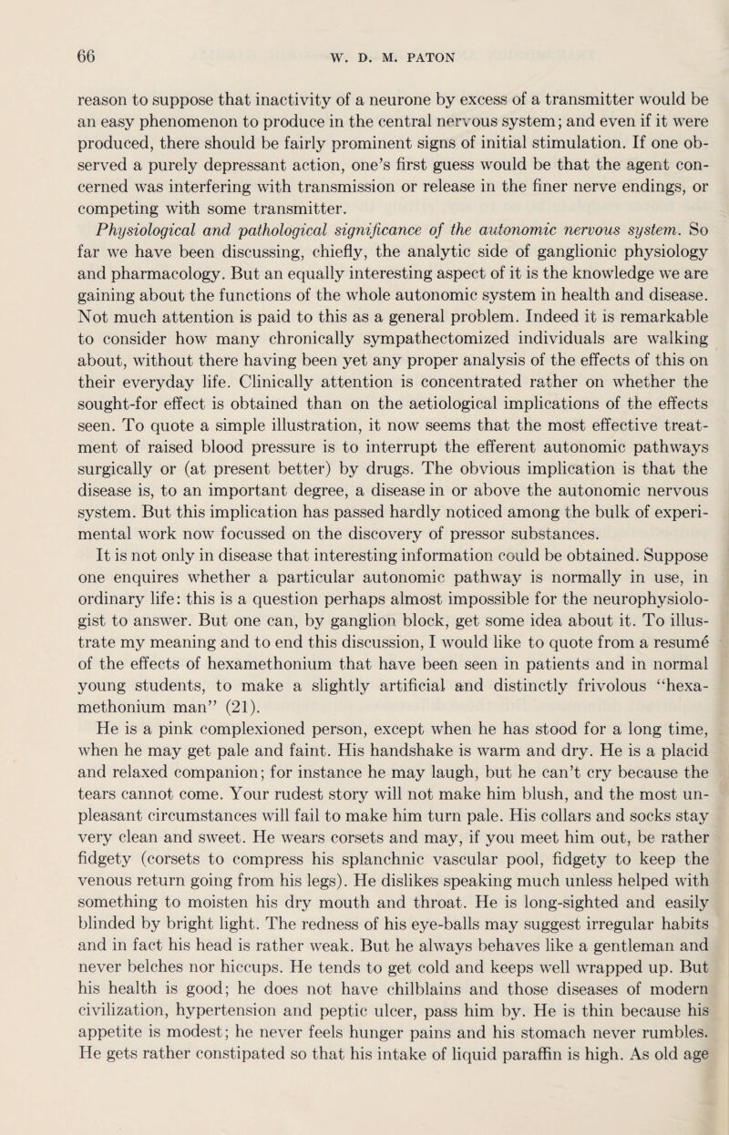 reason to suppose that inactivity of a neurone by excess of a transmitter would be an easy phenomenon to produce in the central nervous system; and even if it were produced, there should be fairly prominent signs of initial stimulation. If one ob¬ served a purely depressant action, one’s first guess would be that the agent con¬ cerned was interfering with transmission or release in the finer nerve endings, or competing with some transmitter. Physiological and pathological significance of the autonomic nervous system. So far we have been discussing, chiefly, the analytic side of ganglionic physiology and pharmacology. But an equally interesting aspect of it is the knowledge we are gaining about the functions of the whole autonomic system in health and disease. Not much attention is paid to this as a general problem. Indeed it is remarkable to consider how many chronically sympathectomized individuals are walking about, without there having been yet any proper analysis of the effects of this on their everyday life. Clinically attention is concentrated rather on whether the sought-for effect is obtained than on the aetiological implications of the effects seen. To quote a simple illustration, it now seems that the most effective treat¬ ment of raised blood pressure is to interrupt the efferent autonomic pathways surgically or (at present better) by drugs. The obvious implication is that the disease is, to an important degree, a disease in or above the autonomic nervous system. But this implication has passed hardly noticed among the bulk of experi¬ mental work now focussed on the discovery of pressor substances. It is not only in disease that interesting information could be obtained. Suppose one enquires whether a particular autonomic pathway is normally in use, in ordinary life: this is a question perhaps almost impossible for the neurophysiolo¬ gist to answer. But one can, by ganglion block, get some idea about it. To illus¬ trate my meaning and to end this discussion, I would like to quote from a resume of the effects of hexamethonium that have been seen in patients and in normal young students, to make a slightly artificial and distinctly frivolous “hexa¬ methonium man” (21). He is a pink complexioned person, except when he has stood for a long time, when he may get pale and faint. His handshake is warm and dry. He is a placid and relaxed companion; for instance he may laugh, but he can’t cry because the tears cannot come. Your rudest story will not make him blush, and the most un¬ pleasant circumstances will fail to make him turn pale. His collars and socks stay very clean and sweet. He wears corsets and may, if you meet him out, be rather fidgety (corsets to compress his splanchnic vascular pool, fidgety to keep the venous return going from his legs). He dislikes speaking much unless helped with something to moisten his dry mouth and throat. He is long-sighted and easily blinded by bright light. The redness of his eye-balls may suggest irregular habits and in fact his head is rather weak. But he always behaves like a gentleman and never belches nor hiccups. He tends to get cold and keeps well wrapped up. But his health is good; he does not have chilblains and those diseases of modern civilization, hypertension and peptic ulcer, pass him by. He is thin because his appetite is modest; he never feels hunger pains and his stomach never rumbles. He gets rather constipated so that his intake of liquid paraffin is high. As old age