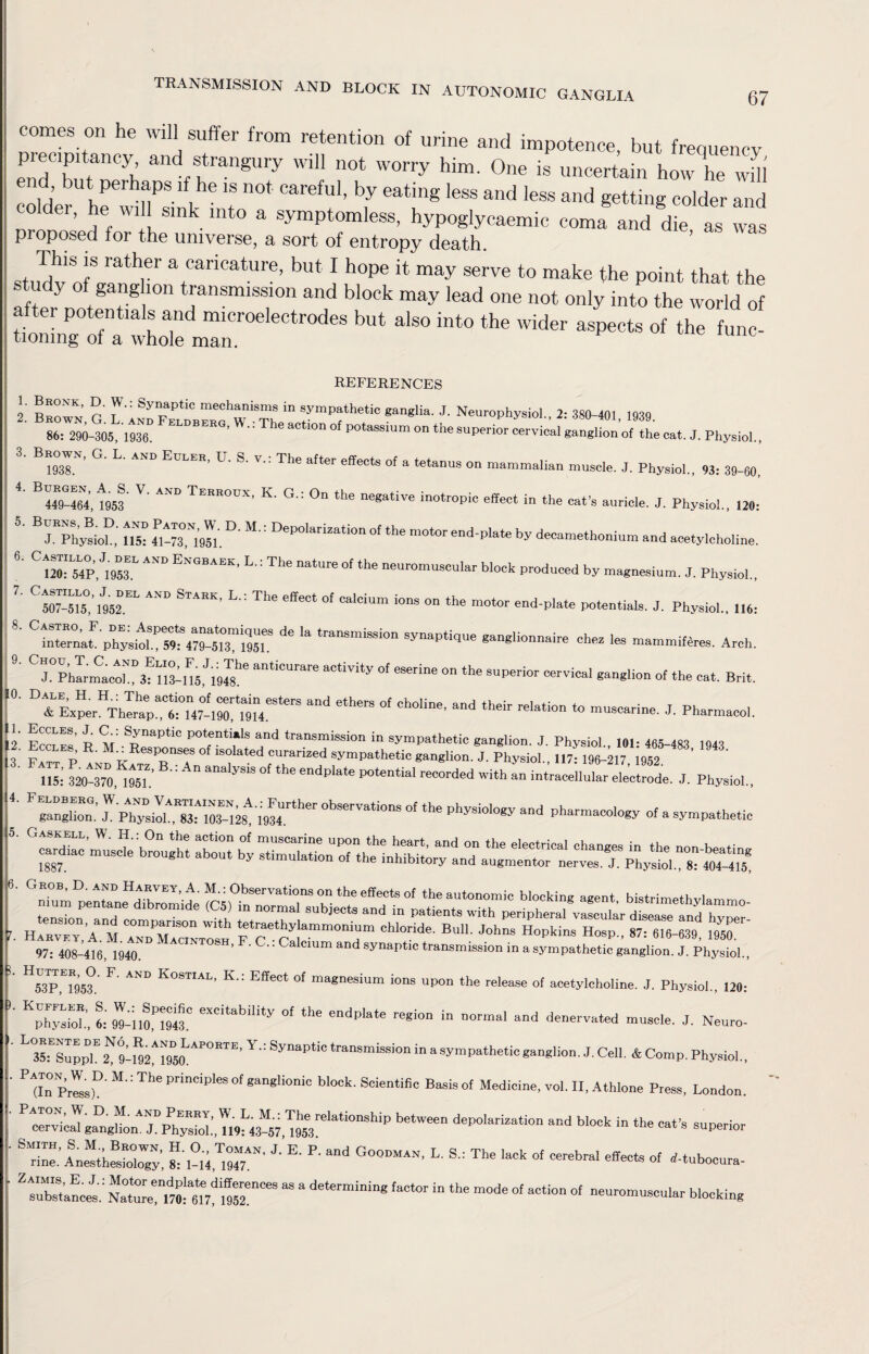 67 comes on he will suffer from retention of urine and impotence, but frequency endhTnCyh ffangUly WiU n0t worry him‘ 0ne ^ uncertain how he will „ , ’ but PerhaPs if he is not careful, by eating less and less and getting colder and older, he will sink into a symptomless, hypoglycaemic coma and die as was proposed for the universe, a sort of entropy death. This is rather a caricature, but I hope it may serve to make the point that the study of ganglion transmission and block may lead one not only into the world of after potentials and microelectrodes but also into the wider aspects of the func- tiomng of a whole man. REFERENCES ' ?: Sy“ptic meeh»ni8ms in sympathetic ganglia. J. Neurophysiol., 2: 380-401 1939 86: 290-305, \m. ELDBERO’  The aCtl0n of °tassium on the cervical ganglion'of the cat. J. Physiol., 1938,N’ ° L' AND EULER' U' S' V': The after effeots of a tetanus on mammalian muscle. J. Physiol., 93: 39-60, B449-464*,f953 V' ““ TEREOUX’ K’ G’: °n the “S^ive inotropic effect in the cat’s auricle. J. Physio!., 120: BTA££ 4Pl-73ON19«.D- M-: DeP0,8riZati0n °f the “dpIa*« by decamethonium and acetylcholine. °S,«L AND ENGBAEKi L': The nature °f the neuromuscular block produced by magnesium. J. Physiol., ^507-515^” 1952.EL STAEK’ L': ^ °' °alCiUm i08 ° the motor end’plate potentials. J. Physiol., 116: ^ ‘a tranSmiSSi° Sy”ap«d“ ganglionnaire ehes les mammiferes. Arch. ^Phlrma n°3lm,JlM8he an‘i0Urare a°tiVity °f eSerie 0R ‘he cervical ganglion oi the cat. Brit. and etheiS °f °hOHne’ and th8ir relati° *> “e. J. Pharmacol. Eccles, j. C : Synaptic potentials and transmission in sympathetic ganglion. J. Physiol. 101- 465-4S1 ioaq ccles, . .: Responses of isolated curarized sympathetic ganglion. J. Physiol 117- 196-217 1952 III 32^-2 1%L A aalySiS °f the endPlate POtential reCOrded With an intracellular electrode. J. Physiol., PgangHon.”  ** ^ P“*y - a —ie ' ^^nhmi'pentane^dibromide Observations on the effects of the autonomic blocking agent, bistrimethylammo- H^'a“m ““pTfomTo™ F*?'ST^d”chM^^^^^ 97:408-416,1940. ’ '  Cmm and synaptie transmission in a sympathetic ganglion. J. Physiol., H53PU953.' F' AND KOSTIAL’ K Effect of ma£nesium ions upon the release of acetylcholine. J. Physiol., 120: KphysbZ l M-110,P1943.C eXCitabUity °‘ the endplate re*to in normal and denervated muscle. J. Neuro- L Sfsupph? SM^imAPOETE’ Y': Synapt,° transmission in a sympathetic ganglion. J. Cell. & Comp. Physiol., P Z Pish' : Th<i PrinCiP‘eS °f gan8UOni° bl°°k' Scientifi° ®aSiS °f MedidM’ ™l. II, Athlone Press, London. betWee d8PPl”iaa‘ipR aPd in lire cat’s superior rine.' Anesthesiology', 1-14J’ E’ P‘ G°0DMAN’ L' S': The lack of cerebral effects of rf-tubocura- Z sublnei: ““^“r068 “ “ determiniEg ^ 016 m°de °f SCti0n °f ““-muscular blocking 1 2 3 4. 5. 6. 7. 8. 9. 0. 1. .2. 3. 4.