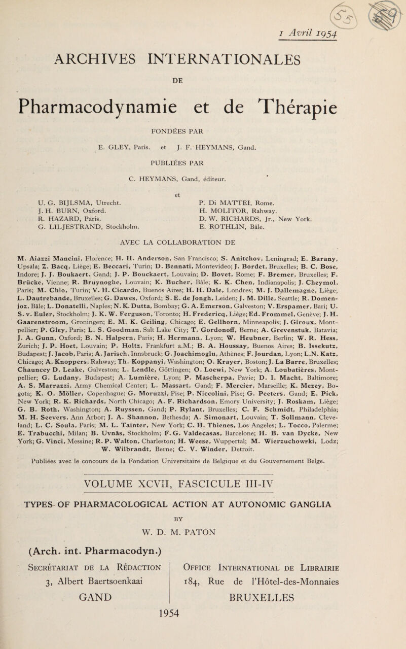 S' i Avril 1954 ARCHIVES INTERNATIONALES DE Pharmacodynamie et de Therapie FONDEES PAR E. GLEY, Paris. et J. F. HEYMANS, Gand. PUBLIEES PAR C. HEYMANS, Gand, Miteur. U. G. BIJLSMA, Utrecht. J. H. BURN, Oxford. R. HAZARD, Paris. G. LILJESTRAND, Stockholm. P. Di MATTEI, Rome. H. MOLITOR, Rahway. D. W. RICHARDS, Jr., New York. E. ROTHLIN, Bale. AVEC LA COLLABORATION DE M. Aiazzi Mancini, Florence; H. H. Anderson, San Francisco; S. Anitchov, Leningrad; E. Barany, Upsala; Z. Bacq, Liege; E. Beccari, Turin; D. Bennati, Montevideo; J. Bordet, Bruxelles; B. C. Bose, Indore; J. J. Boukaert. Gand; J. P. Bouckaert, Louvain; D. Bovet, Rome; F. Bremer, Bruxelles; F. Briicke, Vienne; R. Bruynoghe, Louvain; K. Bucher, Bale; K. K. Chen, Indianapolis; J. Cheymol, Paris; M. Chio, Turin; V. H. Cicardo, Buenos Aires; H. H. Dale, Londres; M. J. Dallemagne, Liege; L. Dautrebande, Bruxelles; G. Dawes, Oxford; S. E. de Jongh, Leiden; J. M. Dille, Seattle; R. Domen- joz. Bale; L. Donatelli, Naples; N. K. Dutta, Bombay; G. A. Emerson, Galveston; V. Erspamer, Bari; U. S. v. Euler, Stockholm; J. K. W. Ferguson, Toronto; H. Fredericq, Liege; Ed. Frommel, Geneve; J. H. Gaarenstroom, Groningen; E. M. K. Geiling, Chicago; E, Gellhorn, Minneapolis; J. Giroux, Mont¬ pellier; P. Gley, Paris; L. S. Goodman, Salt Lake City; T. Gordonoff, Berne; A. Grevenstuk, Batavia; J. A. Gunn, Oxford; B, N, Halpern, Paris; H. Hermann, Lyon; W. Heubner, Berlin; W. R. Hess, Zurich; J. P. Hoet, Louvain; P. Holtz, Frankfurt a.M.; B. A. Houssay, Buenos Aires; B. Issekutz, Budapest; J. Jacob, Paris; A. Jarisch, Innsbruck; G. Joachimoglu, Athenes; F. Jourdan, Lyon; L.N. Katz, Chicago; A. Knoppers, Rahway; Th. Koppanyi, Washington; O. Krayer, Boston; J. La Barre, Bruxelles; Chauncey D. Leake, Galveston; L. Lendle, Gottingen; O. Loewi, New York; A. Loubatieres, Mont¬ pellier; G. Ludany, Budapest; A. Lumiere, Lyon; P. Mascherpa, Pavie; D, I. Macht, Baltimore; A. S. Marrazzi, Army Chemical Center; L. Massart, Gand; F. Mercier, Marseille; K. Mezey, Bo¬ gota; K. O. Moller, Copenhague; G. Moruzzi, Pise; P. Niccolini, Pise; G. Peeters, Gand; E. Pick, New York; R. K. Richards, North Chicago; A. F. Richardson, Emory University; J. Roskam, Liege; G. B. Roth, Washington; A. Ruyssen, Gand; P. Rylant, Bruxelles; C. F. Schmidt, Philadelphia; M, H. Seevers, Ann Arbor; J. A. Shannon, Bethesda; A. Simonart, Louvain; T. Sollmann, Cleve¬ land; L. C. Soula, Paris; M. L. Tainter, New York; C. H. Thienes, Los Angeles; L, Tocco, Palerme; E. Trabucchi, Milan; B. Uvnas, Stockholm; F. G. Valdecasas, Barcelone; H. B. van Dycke, New York; G. Vinci, Messine; R. P. Walton, Charleston; H. Wecsc, Wuppertal; M. Wicrzuchowski, Lodz; W. Wilbrandt, Berne; C. V. Winder, Detroit. Publiees avec le concours de la Fondation Universitaire de Belgique et du Gouvernement Beige. VOLUME XCVII, FASCICULE III-IV TYPES OF PHARMACOLOGICAL ACTION AT AUTONOMIC GANGLIA BY W. D. M. PATON (Arch* int* Pharmacodyn*) Secretariat de la Redaction 3, Albert Baertsoenkaai GAND Office International de Librairie 184, Rue de l’Hotel-des-Monnaies BRUXELLES 1954