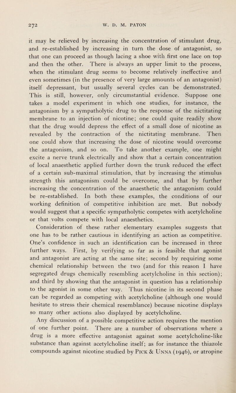it may be relieved by increasing the concentration of stimulant drug, and re-established by increasing in turn the dose of antagonist, so that one can proceed as though lacing a shoe with first one lace on top and then the other. There is always an upper limit to the process, when the stimulant drug seems to become relatively ineffective and even sometimes (in the presence of very large amounts of an antagonist) itself depressant, but usually several cycles can be demonstrated. This is still, however, only circumstantial evidence. Suppose one takes a model experiment in which one studies, for instance, the antagonism by a sympatholytic drug to the response of the nictitating membrane to an injection of nicotine; one could quite readily show that the drug would depress the effect of a small dose of nicotine as revealed by the contraction of the nictitating membrane. Then one could show that increasing the dose of nicotine would overcome the antagonism, and so on. To take another example, one might excite a nerve trunk electrically and show that a certain concentration of local anaesthetic applied further down the trunk reduced the effect of a certain sub-maximal stimulation, that by increasing the stimulus strength this antagonism could be overcome, and that by further increasing the concentration of the anaesthetic the antagonism could be re-established. In both these examples, the conditions of our working definition of competitive inhibition are met. But nobody would suggest that a specific sympatholytic competes with acetylcholine or that volts compete with local anaesthetics. Consideration of these rather elementary examples suggests that one has to be rather cautious in identifying an action as competitive. One’s confidence in such an identification can be increased in three further ways. First, by verifying so far as is feasible that agonist and antagonist are acting at the same site; second by requiring some chemical relationship between the two (and for this reason I have segregated drugs chemically resembling acetylcholine in this section); and third by showing that the antagonist in question has a relationship to the agonist in some other way. Thus nicotine in its second phase can be regarded as competing with acetylcholine (although one would hesitate to stress their chemical resemblance) because nicotine displays so many other actions also displayed by acetylcholine. Any discussion of a possible competitive action requires the mention of one further point. There are a number of observations where a drug is a more effective antagonist against some acetylcholine-like substance than against acetylcholine itself; as for instance the thiazole compounds against nicotine studied by Pick & Unna (1946), or atropine