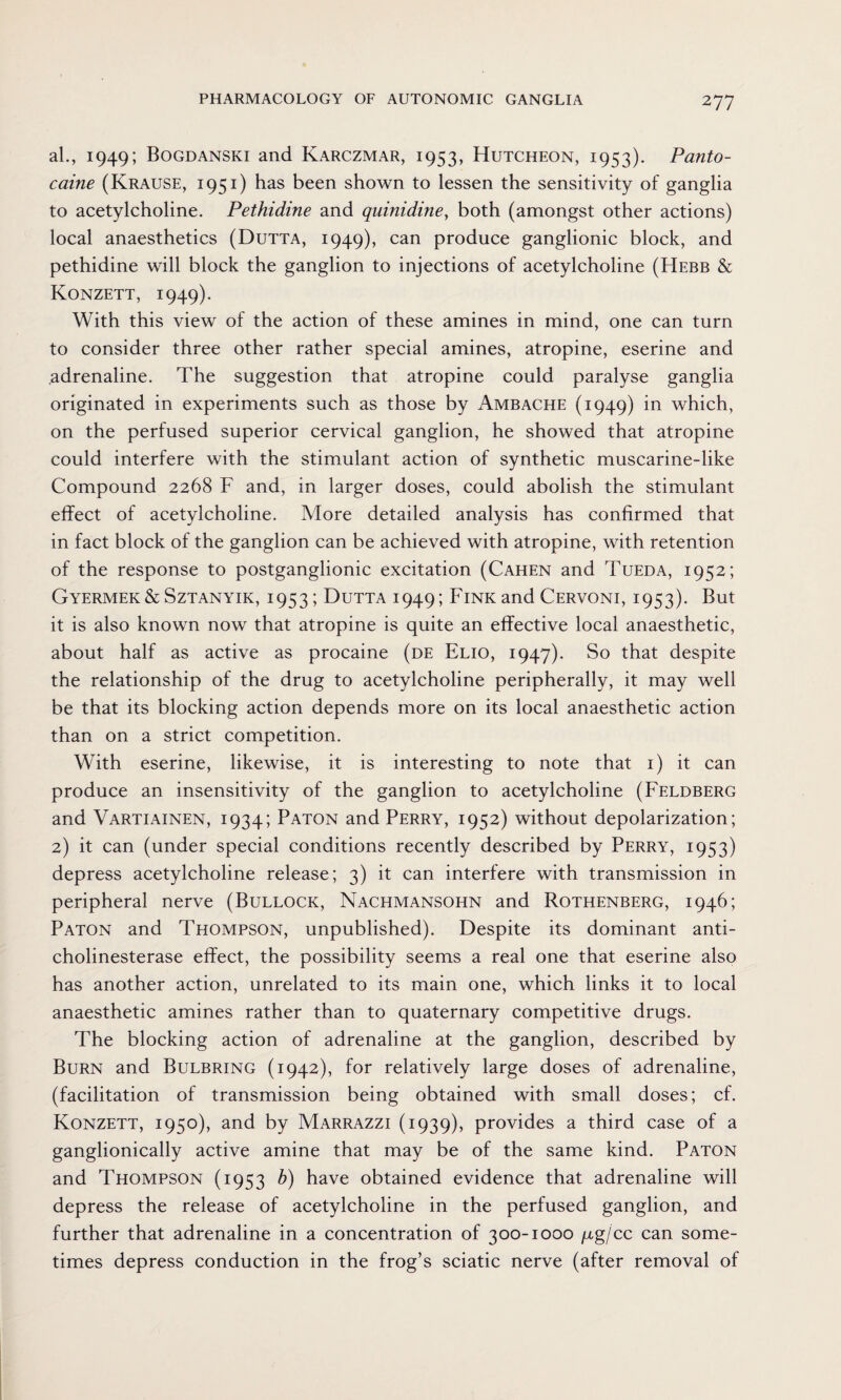 al., 1949; Bogdanski and Karczmar, 1953, Hutcheon, 1953). Panto¬ caine (Krause, 1951) has been shown to lessen the sensitivity of ganglia to acetylcholine. Pethidine and quinidine, both (amongst other actions) local anaesthetics (Dutta, 1949), can produce ganglionic block, and pethidine will block the ganglion to injections of acetylcholine (Hebb & Konzett, 1949). With this view of the action of these amines in mind, one can turn to consider three other rather special amines, atropine, eserine and adrenaline. The suggestion that atropine could paralyse ganglia originated in experiments such as those by Ambache (1949) in which, on the perfused superior cervical ganglion, he showed that atropine could interfere with the stimulant action of synthetic muscarine-like Compound 2268 F and, in larger doses, could abolish the stimulant effect of acetylcholine. More detailed analysis has confirmed that in fact block of the ganglion can be achieved with atropine, with retention of the response to postganglionic excitation (Cahen and Tueda, 1952; Gyermek & Sztanyik, 1953; Dutta 1949; Fink and Cervoni, 1953). But it is also known now that atropine is quite an effective local anaesthetic, about half as active as procaine (de Elio, 1947). So that despite the relationship of the drug to acetylcholine peripherally, it may well be that its blocking action depends more on its local anaesthetic action than on a strict competition. With eserine, likewise, it is interesting to note that 1) it can produce an insensitivity of the ganglion to acetylcholine (Feldberg and Vartiainen, 1934; Paton and Perry, 1952) without depolarization; 2) it can (under special conditions recently described by Perry, 1953) depress acetylcholine release; 3) it can interfere with transmission in peripheral nerve (Bullock, Nachmansohn and Rothenberg, 1946; Paton and Thompson, unpublished). Despite its dominant anti¬ cholinesterase effect, the possibility seems a real one that eserine also has another action, unrelated to its main one, which links it to local anaesthetic amines rather than to quaternary competitive drugs. The blocking action of adrenaline at the ganglion, described by Burn and Bulbring (1942), for relatively large doses of adrenaline, (facilitation of transmission being obtained with small doses; cf. Konzett, 1950), and by Marrazzi (1939), provides a third case of a ganglionically active amine that may be of the same kind. Paton and Thompson (1953 b) have obtained evidence that adrenaline will depress the release of acetylcholine in the perfused ganglion, and further that adrenaline in a concentration of 300-1000 fig/cc can some¬ times depress conduction in the frog’s sciatic nerve (after removal of