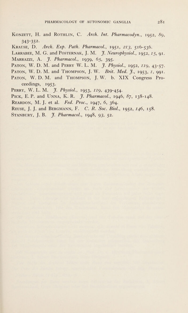 Konzett, H. and Rothlin, C. Arch. Int. Pharmacodyn., 1952, 89, 343-352- Krause, D. Arch. Exp. Path. Pharmacol., 1951, 213, 516-536. Larrabee, M. G. and Posternak, J. M. J. Neurophysiol., 1952,13, 91. Marrazzi, A. J. Pharmacol., 1939, 65, 395. Paton, W. D. M. and Perry W. L. M. J. Physiol., 1952, ng, 43-57. Paton, W. D. M. and Thompson, J. W. Brit. Med. J., 1953, J, 991. Paton, W. D. M. and Thompson, J. W. b. XIX Congress Pro¬ ceedings, 1953. Perry, W. L. M. J. Physiol., 1953, ug, 439-454. Pick, E. P. and Unna, K. R. J. Pharmacol., 1946, 8j, 138-148. Reardon, M. J. et al. Fed. Proc., 1947, 6, 364. Reuse, J. J. and Bergmann, F. C. R. Soc. Biol., 1952, 146, 158. Stanbury, J. B. J. Pharmacol., 1948, 93, 52.