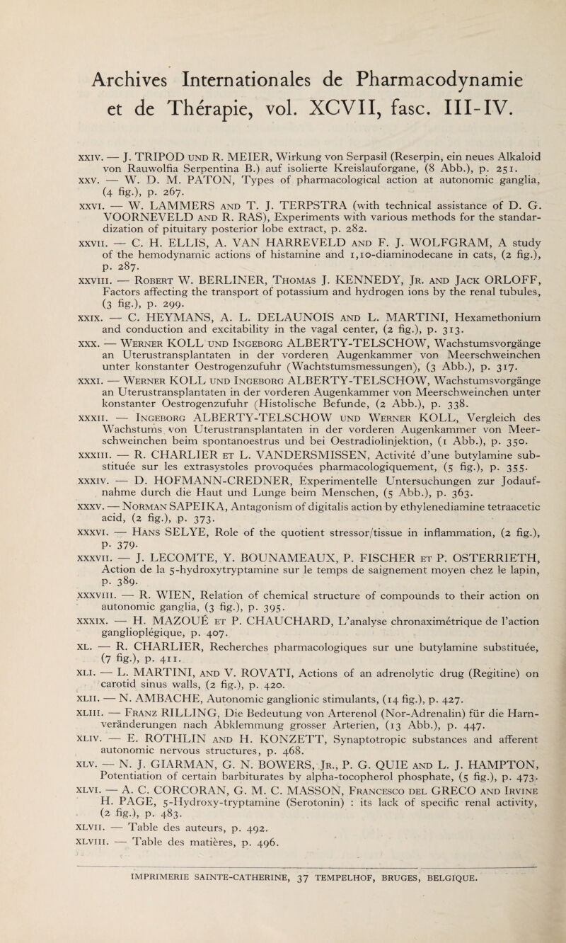 Archives Internationales de Pharmacodynamie et de Therapie, vol. XCVII, fasc. Ill-IV. xxiv. — J. TRIPOD und R. MEIER, Wirkung von Serpasil (Reserpin, ein neues Alkaloid von Rauwolfia Serpentina B.) auf isolierte Kreislauforgane, (8 Abb.), p. 251. xxv. — W. D. M. PATON, Types of pharmacological action at autonomic ganglia, (4 fig-), P- 267. xxvi. — W. LAMMERS and T. J. TERPSTRA (with technical assistance of D. G. VOORNEVELD and R. RAS), Experiments with various methods for the standar¬ dization of pituitary posterior lobe extract, p. 282. XXVII. — C. H. ELLIS, A. VAN HARREVELD and F. J. WOLFGRAM, A study of the hemodynamic actions of histamine and 1,10-diaminodecane in cats, (2 fig.), p. 287. xxviii. — Robert W. BERLINER, Thomas J. KENNEDY, Jr. and Jack ORLOFF, Factors affecting the transport of potassium and hydrogen ions by the renal tubules, (3 fig-), P- 299. xxix. — C. HEYMANS, A. L. DELAUNOIS and L. MARTINI, Hexamethonium and conduction and excitability in the vagal center, (2 fig.), p. 313. xxx. — Werner ROLL und Ingeborg ALBERTY-TELSCHOW, Wachstumsvorgange an Uterustransplantaten in der vorderen Augenkammer von Meerschweinchen unter konstanter Oestrogenzufuhr (Wachtstumsmessungen), (3 Abb.), p. 317. xxxi. — Werner KOLL und Ingeborg ALBERTY-TELSCHOW, Wachstumsvorgange an Uterustransplantaten in der vorderen Augenkammer von Meerschweinchen unter konstanter Oestrogenzufuhr (Plistolische Befunde, (2 Abb.), p. 338. xxxii. — Ingeborg ALBERTY-TELSCHOW und Werner KOLL, Vergleich des Wachstums. von Uterustransplantaten in der vorderen Augenkammer von Meer¬ schweinchen beim spontanoestrus und bei Oestradiolinjektion, (1 Abb.), p. 350. xxxiii. -— R. CHARLIER et L. VANDERSMISSEN, Activite d’une butylamine sub- stituee sur les extrasystoles provoquees pharmacologiquement, (5 fig.), p. 355. xxxiv. — D. HOFMANN-CREDNER, Experimentelle Untersuchungen zur Jodauf- nahme durch die Haut und Lunge beim Menschen, (5 Abb.), p. 363. xxxv. — Norman SAPEIKA, Antagonism of digitalis action by ethylenediamine tetraacetic acid, (2 fig.), p. 373. xxxvi. — Hans SELYE, Role of the quotient stressor/tissue in inflammation, (2 fig.), P- 379- xxxvii. — J. LECOMTE, Y. BOUNAMEAUX, P. FISCHER et P. OSTERRIETH, Action de la 5-hydroxytryptamine sur le temps de saignement moyen chez le lapin, p. 389. xxxvi 11. — R. WIEN, Relation of chemical structure of compounds to their action on autonomic ganglia, (3 fig.), p. 395. xxxix. — H. MAZOUE et P. CHAUCHARD, L’analyse chronaximetrique de Paction ganglioplegique, p. 407. xl. — R. CHARLIER, Recherches pharmacologiques sur une butylamine substituee, (7 fig-), P- 4ii- xli. — L. MARTINI, and V. ROVATI, Actions of an adrenolytic drug (Regitine) on carotid sinus walls, (2 fig.), p. 420. xlii. — N. AMBACHE, Autonomic ganglionic stimulants, (14 fig.), p. 427. xliii. — Franz RILLING, Die Bedeutung von Arterenol (Nor-Adrenalin) fiir die Harn- veranderungen nach Abklemmung grosser Arterien, (13 Abb.), p. 447. xliv. — E. ROTHLIN and H. KONZETT, Synaptotropic substances and afferent autonomic nervous structures, p. 468. XLV. — N. J. GIARMAN, G. N. BOWERS, Jr., P. G. QUIE and L. J. HAMPTON, Potentiation of certain barbiturates by alpha-tocopherol phosphate, (5 fig.), p. 473- xlvi. — A. C. CORCORAN, G. M. C. MASSON, Francesco del GRECO and Irvine H. PAGE, 5-Hydroxy-tryptamine (Serotonin) : its lack of specific renal activity, (2 fig.), p. 483. xlvi 1. — Table des auteurs, p. 492. xlviii. — Table des matieres, p. 496. J ii • V IMPRIMERIE SAINTE-CATHERINE, 37 TEMPELHOF, BRUGES, BELGIQUE.