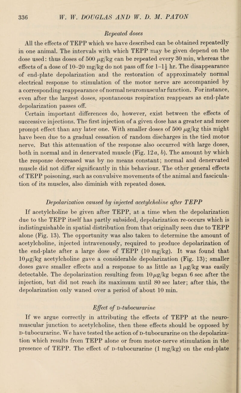 Repeated doses All the effects of TEPP which we have described can be obtained repeatedly in one animal. The intervals with which TEPP may be given depend on the dose used: thus doses of 500 /zg/kg can be repeated every 30 min, whereas the effects of a dose of 10-20 mg/kg do not pass off for 1-1J hr. The disappearance of end-plate depolarization and the restoration of approximately normal electrical response to stimulation of the motor nerve are accompanied by a corresponding reappearance of normal neuromuscular function. For instance, even after the largest doses, spontaneous respiration reappears as end-plate depolarization passes off. Certain important differences do, however, exist between the effects of successive injections. The first injection of a given dose has a greater and more prompt effect than any later one. With smaller doses of 500 /xg/kg this might have been due to a gradual cessation of random discharges in the tied motor nerve. But this attenuation of the response also occurred with large doses, both in normal and in denervated muscle (Fig. 12 a, b). The amount by which the response decreased was by no means constant; normal and denervated muscle did not differ significantly in this behaviour. The other general effects of TEPP poisoning, such as convulsive movements of the animal and fascicula- tion of its muscles, also diminish with repeated doses. Depolarization caused by injected acetylcholine after TEPP If acetylcholine be given after TEPP, at a time when the depolarization due to the TEPP itself has partly subsided, depolarization re-occurs which is indistinguishable in spatial distribution from that originally seen due to TEPP alone (Fig. 13). The opportunity was also taken to determine the amount of acetylcholine, injected intravenously, required to produce depolarization of the end-plate after a large dose of TEPP (10 mg/kg). It was found that 10 /xg/kg acetylcholine gave a considerable depolarization (Fig. 13); smaller doses gave smaller effects and a response to as little as 1 ^g/kg was easily detectable. The depolarization resulting from 10 jag/kg began 6 sec after the injection, but did not reach its maximum until 80 sec later; after this, the depolarization only waned over a period of about 10 min. Effect of B-tubocurarine If we argue correctly in attributing the effects of TEPP at the neuro¬ muscular junction to acetylcholine, then these effects should be opposed by D-tubocurarine. We have tested the action of D-tubocurarine on the depolariza¬ tion which results from TEPP alone or from motor-nerve stimulation in the presence of TEPP. The effect of D-tubocurarine (1 mg/kg) on the end-plate