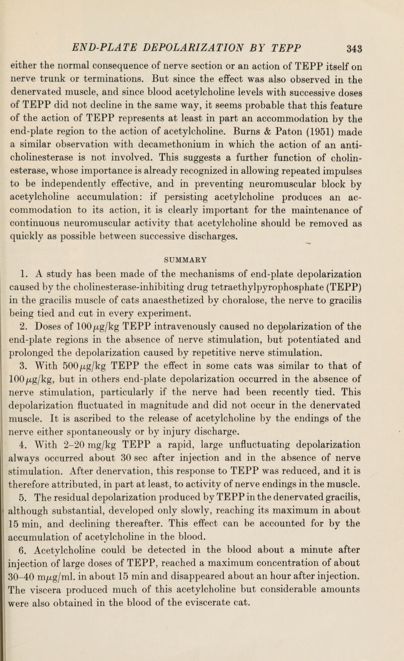 either the normal consequence of nerve section or an action of TEPP itself on nerve trunk or terminations. But since the effect was also observed in the denervated muscle, and since blood acetylcholine levels with successive doses of TEPP did not decline in the same way, it seems probable that this feature of the action of TEPP represents at least in part an accommodation by the end-plate region to the action of acetylcholine. Burns & Paton (1951) made a similar observation with decamethonium in which the action of an anti¬ cholinesterase is not involved. This suggests a further function of cholin¬ esterase, whose importance is already recognized in allowing repeated impulses to be independently effective, and in preventing neuromuscular block by acetylcholine accumulation: if persisting acetylcholine produces an ac¬ commodation to its action, it is clearly important for the maintenance of continuous neuromuscular activity that acetylcholine should be removed as quickly as possible between successive discharges. SUMMARY 1. A study has been made of the mechanisms of end-plate depolarization caused by the cholinesterase-inhibiting drug tetraethylpyrophosphate (TEPP) in the gracilis muscle of cats anaesthetized by choralose, the nerve to gracilis being tied and cut in every experiment. 2. Doses of 100/xg/kg TEPP intravenously caused no depolarization of the end-plate regions in the absence of nerve stimulation, but potentiated and prolonged the depolarization caused by repetitive nerve stimulation. 3. With 500/xg/kg TEPP the effect in some cats was similar to that of lOOpg/kg, but in others end-plate depolarization occurred in the absence of nerve stimulation, particularly if the nerve had been recently tied. This depolarization fluctuated in magnitude and did not occur in the denervated muscle. It is ascribed to the release of acetylcholine by the endings of the nerve either spontaneously or by injury discharge. 4. With 2-20 mg/kg TEPP a rapid, large unfluctuating depolarization always occurred about 30 sec after injection and in the absence of nerve stimulation. After denervation, this response to TEPP was reduced, and it is therefore attributed, in part at least, to activity of nerve endings in the muscle. 5. The residual depolarization produced by TEPP in the denervated gracilis, although substantial, developed only slowly, reaching its maximum in about 15 min, and declining thereafter. This effect can be accounted for by the accumulation of acetylcholine in the blood. 6. Acetylcholine could be detected in the blood about a minute after injection of large doses of TEPP, reached a maximum concentration of about 30-40 m/xg/ml. in about 15 min and disappeared about an hour after injection. The viscera produced much of this acetylcholine but considerable amounts were also obtained in the blood of the eviscerate cat.