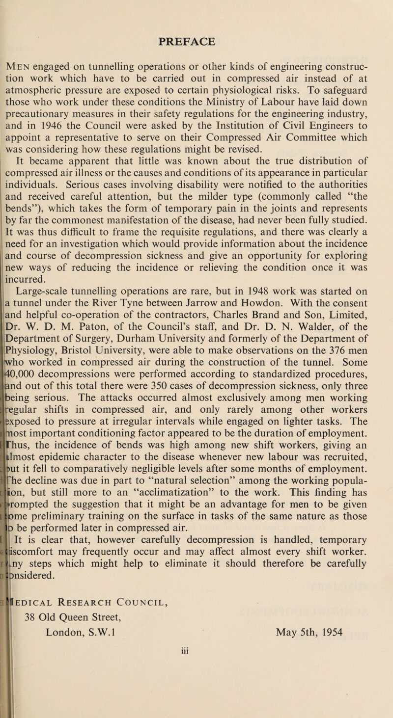 Men engaged on tunnelling operations or other kinds of engineering construc¬ tion work which have to be carried out in compressed air instead of at atmospheric pressure are exposed to certain physiological risks. To safeguard those who work under these conditions the Ministry of Labour have laid down precautionary measures in their safety regulations for the engineering industry, and in 1946 the Council were asked by the Institution of Civil Engineers to appoint a representative to serve on their Compressed Air Committee which was considering how these regulations might be revised. It became apparent that little was known about the true distribution of I compressed air illness or the causes and conditions of its appearance in particular ’ individuals. Serious cases involving disability were notified to the authorities I and received careful attention, but the milder type (commonly called “the 1 bends”), which takes the form of temporary pain in the joints and represents i by far the commonest manifestation of the disease, had never been fully studied. ! It was thus difficult to frame the requisite regulations, and there was clearly a I need for an investigation which would provide information about the incidence and course of decompression sickness and give an opportunity for exploring new ways of reducing the incidence or relieving the condition once it was I incurred. 1 Large-scale tunnelling operations are rare, but in 1948 work was started on la tunnel under the River Tyne between Jarrow and Howdon. With the consent land helpful co-operation of the contractors, Charles Brand and Son, Limited, |Dr. W. D. M. Paton, of the Council’s staff, and Dr. D. N. Walder, of the ‘Department of Surgery, Durham University and formerly of the Department of IPhysiology, Bristol University, were able to make observations on the 376 men Who worked in compressed air during the construction of the tunnel. Some 40,000 decompressions were performed according to standardized procedures, pnd out of this total there were 350 cases of decompression sickness, only three ^eing serious. The attacks occurred almost exclusively among men working (egular shifts in compressed air, and only rarely among other workers ij^xposed to pressure at irregular intervals while engaged on lighter tasks. The inost important conditioning factor appeared to be the duration of employment. (Thus, the incidence of bends was high among new shift workers, giving an almost epidemic character to the disease whenever new labour was recruited, 3i)ut it fell to comparatively negligible levels after some months of employment, ilfhe decline was due in part to “natural selection” among the working popula- cuon, but still more to an “acclimatization” to the work. This finding has rjirompted the suggestion that it might be an advantage for men to be given t|t)me preliminary training on the surface in tasks of the same nature as those b be performed later in compressed air. [|; It is clear that, however carefully decompression is handled, temporary ({liiscomfort may frequently occur and may affect almost every shift worker, fliny steps which might help to eliminate it should therefore be carefully albnsidered. apEDicAL Research Council, 38 Old Queen Street, London, S.W.l May 5th, 1954