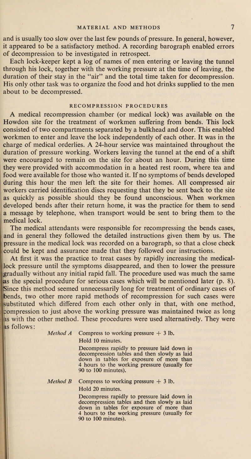 and is usually too slow over the last few pounds of pressure. In general, however, it appeared to be a satisfactory method. A recording barograph enabled errors of decompression to be investigated in retrospect. Each lock-keeper kept a log of names of men entering or leaving the tunnel through his lock, together with the working pressure at the time of leaving, the duration of their stay in the “air” and the total time taken for decompression. His only other task was to organize the food and hot drinks supplied to the men about to be decompressed. RECOMPRESSION PROCEDURES A medical recompression chamber (or medical lock) was available on the Howdon site for the treatment of workmen suffering from bends. This lock consisted of two compartments separated by a bulkhead and door. This enabled workmen to enter and leave the lock independently of each other. It was in the charge of medical orderlies. A 24-hour service was maintained throughout the duration of pressure working. Workers leaving the tunnel at the end of a shift were encouraged to remain on the site for about an hour. During this time they were provided with accommodation in a heated rest room, where tea and food were available for those who wanted it. If no symptoms of bends developed during this hour the men left the site for their homes. All compressed air workers carried identification discs requesting that they be sent back to the site as quickly as possible should they be found unconscious. When workmen developed bends after their return home, it was the practice for them to send a message by telephone, when transport would be sent to bring them to the medical lock. The medical attendants were responsible for recompressing the bends cases, and in general they followed the detailed instructions given them by us. The pressure in the medical lock was recorded on a barograph, so that a close check could be kept and assurance made that they followed our instructions. At first it was the practice to treat cases by rapidly increasing the medical- lock pressure until the symptoms disappeared, and then to lower the pressure [gradually without any initial rapid fall. The procedure used was much the same as the special procedure for serious cases which will be mentioned later (p. 8). Since this method seemed unnecessarily long for treatment of ordinary cases of [bends, two other more rapid methods of recompression for such cases were [substituted which differed from each other only in that, with one method, impression to just above the working pressure was maintained twice as long las with the other method. These procedures were used alternatively. They were las follows: Method A Compress to working pressure + 3 lb. Hold 10 minutes. Decompress rapidly to pressure laid down in decompression tables and then slowly as laid down in tables for exposure of more than 4 hours to the working pressure (usually for 90 to 100 minutes). Method B Compress to working pressure -f 3 lb. Hold 20 minutes. Decompress rapidly to pressure laid down in decompression tables and then slowly as laid down in tables for exposure of more than 4 hours to the working pressure (usually for 90 to 100 minutes).