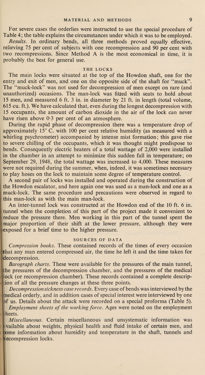 For severe cases the orderlies were instructed to use the special procedure of Table 4; the table explains the circumstances under which it was to be employed. Results. In ordinary bends, all three methods proved equally effective, relieving 75 per cent of subjects with one recompression and 90 per cent with two recompressions. Since Method A is the most economical in time, it is probably the best for general use. THE LOCKS The main locks were situated at the top of the Howdon shaft, one for the entry and exit of men, and one on the opposite side of the shaft for “muck”. The “muck-lock” was not used for decompression of men except on rare (and unauthorized) occasions. The man-lock was fitfed with seats to hold about 15 men, and measured 6 ft. 3 in. in diameter by 21 ft. in length (total volume, 615 cu. ft.). We have calculated that, even during the longest decompression with 15 occupants, the amount of carbon dioxide in the air of the lock can never have risen above 0-3 per cent of an atmosphere. During the rapid phase of decompression there was a temperature drop of approximately 15° C. with 100 per cent relative humidity (as measured with a whirling psychrometer) accompanied by intense mist formation; this gave rise to severe chilling of the occupants, which it was thought might predispose to bends. Consequently electric heaters of a total wattage of 2,000 were installed in the chamber in an attempt to minimize this sudden fall in temperature; on September 29, 1948, the total wattage was increased to 4,000. These measures were not required during the summer, when, indeed, it was sometimes necessary to play hoses on the lock to maintain some degree of temperature control. A second pair of locks was installed and operated during the construction of the Howdon escalator, and here again one was used as a man-lock and one as a muck-lock. The same procedure and precautions were observed in regard to 1'his man-lock as with the main man-lock. An inter-tunnel lock was constructed at the Howdon end of the 10 ft. 6 in. unnel when the completion of this part of the project made it convenient to educe the pressure there. Men working in this part of the tunnel spent the aajor proportion of their shift at the lower pressure, although they were xposed for a brief time to the higher pressure. SOURCES OF DATA Compression books. These contained records of the times of every occasion hat any man entered compressed air, the time he left it and the time taken for iecompression. Barograph charts. These were available for the pressures of the main tunnel, he pressures of the decompression chamber, and the pressures of the medical Dck (or recompression chamber). These records contained a complete descrip- ion of all the pressure changes at these three points. Decompression sickness case records. Every case of bends was interviewed by the Qedical orderly, and in addition cases of special interest were interviewed by one >f us. Details about the attack were recorded on a special proforma (Table 5). Employment sheets of the working force. Ages were noted on the employment heets. Miscellaneous. Certain miscellaneous and unsystematic information was vailable about weights, physical health and fluid intake of certain men, and ome information about humidity and temperature in the shaft, tunnels and decompression locks.