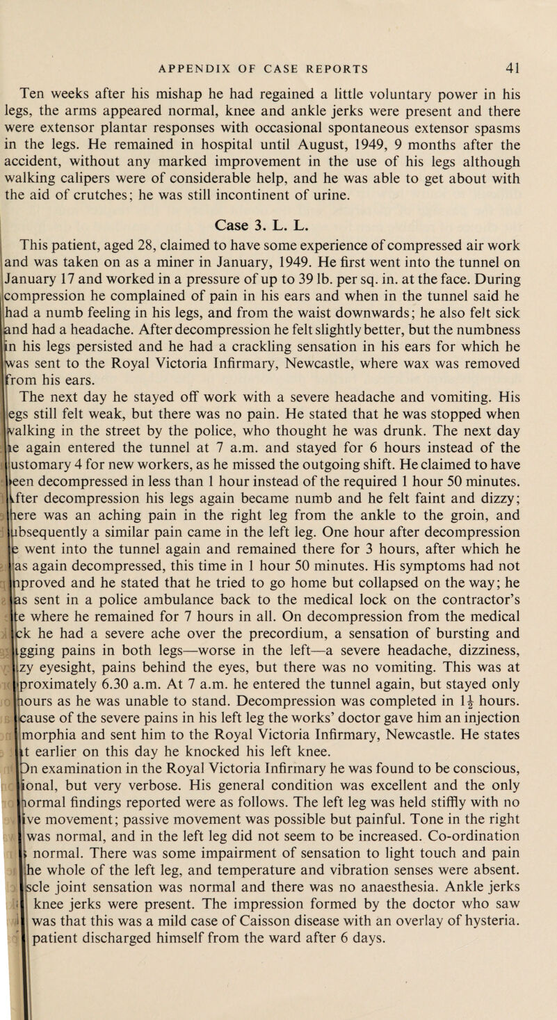 Ten weeks after his mishap he had regained a little voluntary power in his legs, the arms appeared normal, knee and ankle jerks were present and there were extensor plantar responses with occasional spontaneous extensor spasms in the legs. He remained in hospital until August, 1949, 9 months after the accident, without any marked improvement in the use of his legs although walking calipers were of considerable help, and he was able to get about with the aid of crutches; he was still incontinent of urine. Case 3. L. L. This patient, aged 28, claimed to have some experience of compressed air work and was taken on as a miner in January, 1949. He first went into the tunnel on January 17 and worked in a pressure of up to 39 lb. per sq. in. at the face. During compression he complained of pain in his ears and when in the tunnel said he had a numb feeling in his legs, and from the waist downwards; he also felt sick nd had a headache. After decompression he felt slightly better, but the numbness n his legs persisted and he had a crackling sensation in his ears for which he as sent to the Royal Victoria Infirmary, Newcastle, where wax was removed fom his ears. The next day he stayed off work with a severe headache and vomiting. His egs still felt weak, but there was no pain. He stated that he was stopped when jvalking in the street by the police, who thought he was drunk. The next day e again entered the tunnel at 7 a.m. and stayed for 6 hours instead of the UStomary 4 for new workers, as he missed the outgoing shift. He claimed to have een decompressed in less than 1 hour instead of the required 1 hour 50 minutes, fter decompression his legs again became numb and he felt faint and dizzy; ere was an aching pain in the right leg from the ankle to the groin, and bsequently a similar pain came in the left leg. One hour after decompression went into the tunnel again and remained there for 3 hours, after which he ,as again decompressed, this time in 1 hour 50 minutes. His symptoms had not proved and he stated that he tried to go home but collapsed on the way; he s sent in a police ambulance back to the medical lock on the contractor’s e where he remained for 7 hours in all. On decompression from the medical k he had a severe ache over the precordium, a sensation of bursting and gging pains in both legs—worse in the left—a severe headache, dizziness, zy eyesight, pains behind the eyes, but there was no vomiting. This was at proximately 6.30 a.m. At 7 a.m. he entered the tunnel again, but stayed only ours as he was unable to stand. Decompression was completed in 1J hours, ause of the severe pains in his left leg the works’ doctor gave him an injection morphia and sent him to the Royal Victoria Infirmary, Newcastle. He states t earlier on this day he knocked his left knee. n examination in the Royal Victoria Infirmary he was found to be conscious, onal, but very verbose. His general condition was excellent and the only ormal findings reported were as follows. The left leg was held stiffly with no ve movement; passive movement was possible but painful. Tone in the right was normal, and in the left leg did not seem to be increased. Co-ordination normal. There was some impairment of sensation to light touch and pain e whole of the left leg, and temperature and vibration senses were absent, cle joint sensation was normal and there was no anaesthesia. Ankle jerks knee jerks were present. The impression formed by the doctor who saw was that this was a mild case of Caisson disease with an overlay of hysteria, patient discharged himself from the ward after 6 days.