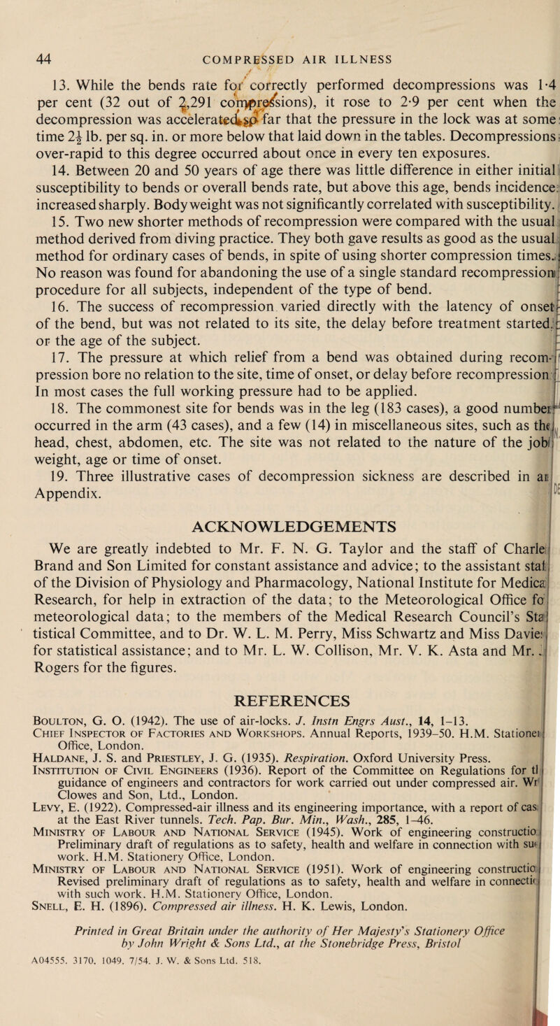 13. While the bends rate foi correctly performed decompressions was 1*4 per cent (32 out of ^,291 con>f>rp/sions), it rose to 2*9 per cent when the decompression was acceleratec^H^ that the pressure in the lock was at some: time 2^ lb. per sq. in. or more below that laid down in the tables. Decompressions over-rapid to this degree occurred about once in every ten exposures. 14. Between 20 and 50 years of age there was little difference in either initial i susceptibility to bends or overall bends rate, but above this age, bends incidence^ increased sharply. Body weight was not significantly correlated with susceptibility, j 15. Two new shorter methods of recompression were compared with the usuaT method derived from diving practice. They both gave results as good as the usuala method for ordinary cases of bends, in spite of using shorter compression times.;'! No reason was found for abandoning the use of a single standard recompressions ; procedure for all subjects, independent of the type of bend. 16. The success of recompression varied directly with the latency of onsettf of the bend, but was not related to its site, the delay before treatment started.:'! or the age of the subject. J 17. The pressure at which relief from a bend was obtained during recom-:j pression bore no relation to the site, time of onset, or delay before recompression:; j In most cases the full working pressure had to be applied. j 18. The commonest site for bends was in the leg (183 cases), a good numbei ^ occurred in the arm (43 cases), and a few (14) in miscellaneous sites, such as the^^j. head, chest, abdomen, etc. The site was not related to the nature of the jobll weight, age or time of onset. 19. Three illustrative cases of decompression sickness are described in ar Appendix. ACKNOWLEDGEMENTS D£ We are greatly indebted to Mr. F. N. G. Taylor and the staff of Charle i Brand and Son Limited for constant assistance and advice; to the assistant stat| of the Division of Physiology and Pharmacology, National Institute for Medicaj Research, for help in extraction of the data; to the Meteorological Office fa j meteorological data; to the members of the Medical Research Council’s Staj tistical Committee, and to Dr. W. L. M. Perry, Miss Schwartz and Miss Davie:' for statistical assistance; and to Mr. L. W. Collison, Mr. V. K. Asta and Mr. .j Rogers for the figures. REFERENCES Boulton, G. O. (1942). The use of air-locks. J. Instn Engrs Aust., 14, 1-13. Chief Inspector of Factories and Workshops. Annual Reports, 1939-50. H.M. Stationer Office, London. Haldane, J. S. and Priestley, J. G. (1935). Respiration. Oxford University Press. Institution of Civil Engineers (1936). Report of the Committee on Regulations for tli guidance of engineers and contractors for work carried out under compressed air. Wr Clowes and Son, Ltd., London. Levy, E. (1922). Compressed-air illness and its engineering importance, with a report of cas at the East River tunnels. Tech. Pap. Bur. Min., Wash., 285, 1-46. Ministry of Labour and National Service (1945). Work of engineering constructio; Preliminary draft of regulations as to safety, health and welfare in connection with su< work. H.M. Stationery Office, London. Ministry of Labour and National Service (1951). Work of engineering constructio. Revised preliminary draft of regulations as to safety, health and welfare in connectk with such work. H.M. Stationery Office, London. Snell, E. H. (1896). Compressed air illness. H. K. Lewis, London. Printed in Great Britain under the authority of Her Majesty's Stationery Office by John Wright & Sons Ltd., at the Stonebridge Press, Bristol A04555. 3170. 1049. 7/54. J. W. & Sons Ltd. 518. Ik