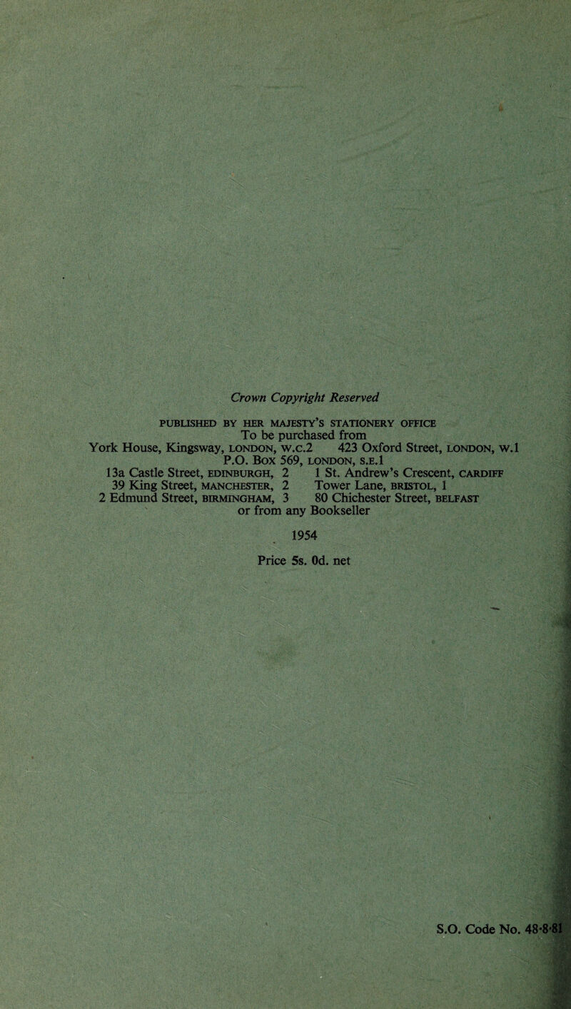 Crown Copyright Reserved PUBUSHED BY HER MAJESTY’S STATIONERY OFFICE To be purchased from York House, Klingsway, London, w.c.2 423 Oxford Street, London, w.l ^ P.O. Box 569, LONDON, S.E.1 13a Castle Street, Edinburgh, 2 1 St. Andrew’s Crescent, Cardiff 39 King Street, Manchester, 2 Tower Lane, Bristol, 1 2 Edmund Street, Birmingham, 3 80 Chichester Street, Belfast or from any Bookseller 1954 Price 5s. Od. net