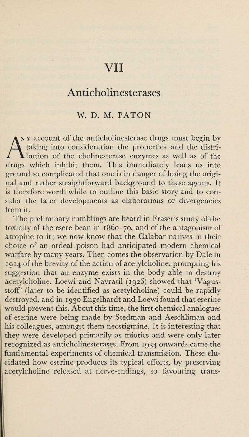 VII Anticholinesterases w. D. M. PATON any account of the anticholinesterase drugs must begin by L\ taking into consideration the properties and the distri- 1 \bution of the cholinesterase enzymes as well as of the drugs which inhibit them. This immediately leads us into ground so complicated that one is in danger of losing the origi¬ nal and rather straightforward background to these agents. It is therefore worth while to outline this basic story and to con¬ sider the later developments as elaborations or divergencies from it. The preliminary rumblings are heard in Fraser’s study of the toxicity of the esere bean in 1860-70, and of the antagonism of atropine to it; we now know that the Calabar natives in their choice of an ordeal poison had anticipated modern chemical warfare by many years. Then comes the observation by Dale in 1914 of the brevity of the action of acetylcholine, prompting his suggestion that an enzyme exists in the body able to destroy acetylcholine. Loewi and Navratil (1926) showed that ‘Vagus- stoff’ (later to be identified as acetylcholine) could be rapidly destroyed, and in 1930 Engelhardt and Loewi found that eserine would prevent this. About this time, the first chemical analogues of eserine were being made by Stedman and Aeschliman and his colleagues, amongst them neostigmine. It is interesting that they were developed primarily as miotics and were only later recognized as anticholinesterases. From 1934 onwards came the fundamental experiments of chemical transmission. These elu¬ cidated how eserine produces its typical effects, by preserving acetylcholine released at nerve-endings, so favouring trans-