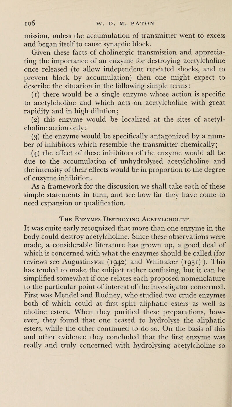mission, unless the accumulation of transmitter went to excess and began itself to cause synaptic block. Given these facts of cholinergic transmission and apprecia¬ ting the importance of an enzyme for destroying acetylcholine once released (to allow independent repeated shocks, and to prevent block by accumulation) then one might expect to describe the situation in the following simple terms: (1) there would be a single enzyme whose action is specific to acetylcholine and which acts on acetylcholine with great rapidity and in high dilution; (2) this enzyme would be localized at the sites of acetyl¬ choline action only: (3) the enzyme would be specifically antagonized by a num¬ ber of inhibitors which resemble the transmitter chemically; (4) the effect of these inhibitors of the enzyme would all be due to the accumulation of unhydrolysed acetylcholine and the intensity of their effects would be in proportion to the degree of enzyme inhibition. As a framework for the discussion we shall take each of these simple statements in turn, and see how far they have come to need expansion or qualification. The Enzymes Destroying Acetylcholine It was quite early recognized that more than one enzyme in the body could destroy acetylcholine. Since these observations were made, a considerable literature has grown up, a good deal of which is concerned with what the enzymes should be called (for reviews see Augustinsson (1942) and Whittaker (1951) ). This has tended to make the subject rather confusing, but it can be simplified somewhat if one relates each proposed nomenclature to the particular point of interest of the investigator concerned. First was Mendel and Rudney, who studied two crude enzymes both of which could at first split aliphatic esters as well as choline esters. When they purified these preparations, how¬ ever, they found that one ceased to hydrolyse the aliphatic esters, while the other continued to do so. O11 the basis of this and other evidence they concluded that the first enzyme was really and truly concerned with hydrolysing acetylcholine so