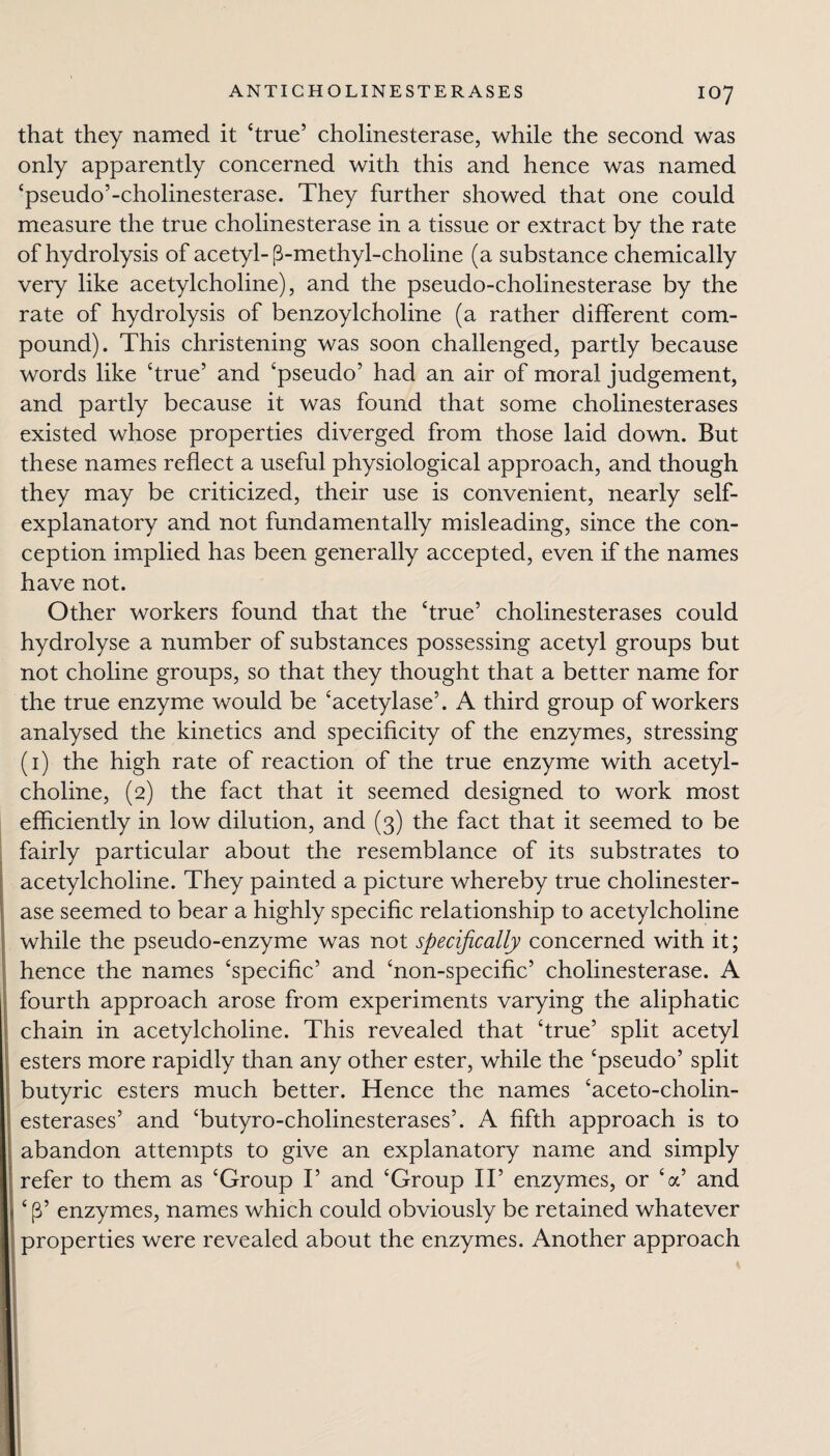 that they named it ‘true’ cholinesterase, while the second was only apparently concerned with this and hence was named ‘pseudo’-cholinesterase. They further showed that one could measure the true cholinesterase in a tissue or extract by the rate of hydrolysis of acetyl-p-methyl-choline (a substance chemically very like acetylcholine), and the pseudo-cholinesterase by the rate of hydrolysis of benzoylcholine (a rather different com¬ pound). This christening was soon challenged, partly because words like ‘true’ and ‘pseudo’ had an air of moral judgement, and partly because it was found that some cholinesterases existed whose properties diverged from those laid down. But these names reflect a useful physiological approach, and though they may be criticized, their use is convenient, nearly self- explanatory and not fundamentally misleading, since the con¬ ception implied has been generally accepted, even if the names have not. Other workers found that the ‘true’ cholinesterases could hydrolyse a number of substances possessing acetyl groups but not choline groups, so that they thought that a better name for the true enzyme would be ‘acetylase’. A third group of workers analysed the kinetics and specificity of the enzymes, stressing (1) the high rate of reaction of the true enzyme with acetyl¬ choline, (2) the fact that it seemed designed to work most efficiently in low dilution, and (3) the fact that it seemed to be fairly particular about the resemblance of its substrates to acetylcholine. They painted a picture whereby true cholinester¬ ase seemed to bear a highly specific relationship to acetylcholine while the pseudo-enzyme was not specifically concerned with it; hence the names ‘specific’ and ‘non-specific’ cholinesterase. A fourth approach arose from experiments varying the aliphatic chain in acetylcholine. This revealed that ‘true’ split acetyl esters more rapidly than any other ester, while the ‘pseudo’ split butyric esters much better. Hence the names ‘aceto-cholin- esterases’ and ‘butyro-cholinesterases’. A fifth approach is to abandon attempts to give an explanatory name and simply refer to them as ‘Group I’ and ‘Group II’ enzymes, or ‘a’ and ‘ p’ enzymes, names which could obviously be retained whatever properties were revealed about the enzymes. Another approach