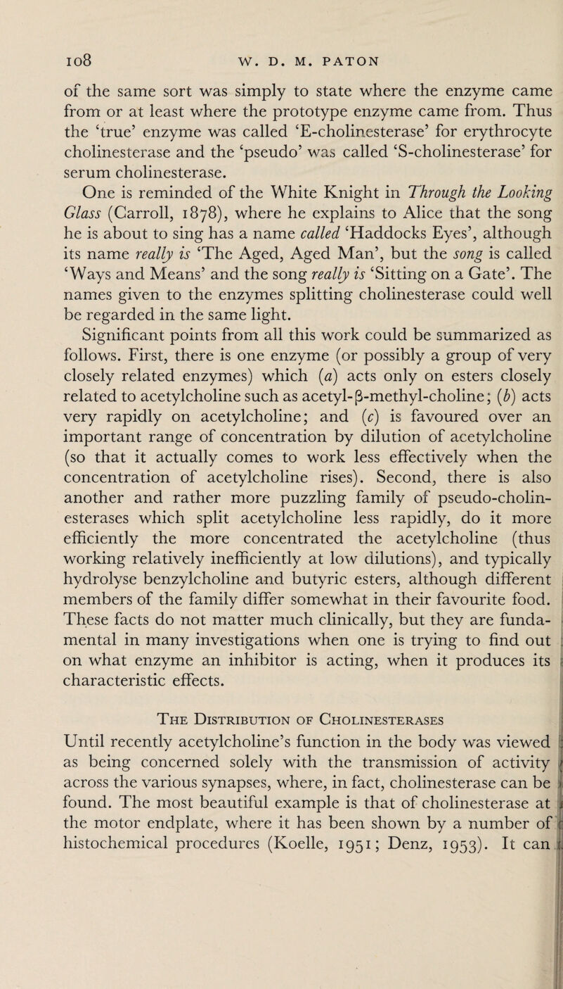 of the same sort was simply to state where the enzyme came from or at least where the prototype enzyme came from. Thus the ‘true5 enzyme was called ‘E-cholinesterase’ for erythrocyte cholinesterase and the ‘pseudo’ was called ‘S-cholinesterase’ for serum cholinesterase. One is reminded of the White Knight in Through the Looking Glass (Carroll, 1878), where he explains to Alice that the song he is about to sing has a name called ‘Haddocks Eyes’, although its name really is ‘The Aged, Aged Man’, but the song is called ‘Ways and Means’ and the song really is ‘Sitting on a Gate’. The names given to the enzymes splitting cholinesterase could well be regarded in the same light. Significant points from all this work could be summarized as follows. First, there is one enzyme (or possibly a group of very closely related enzymes) which (a) acts only on esters closely related to acetylcholine such as acetyl-(3-methyl-choline; (b) acts very rapidly on acetylcholine; and (c) is favoured over an important range of concentration by dilution of acetylcholine (so that it actually comes to work less effectively when the concentration of acetylcholine rises). Second, there is also another and rather more puzzling family of pseudo-cholin¬ esterases which split acetylcholine less rapidly, do it more efficiently the more concentrated the acetylcholine (thus working relatively inefficiently at low dilutions), and typically hydrolyse benzylcholine and butyric esters, although different members of the family differ somewhat in their favourite food. These facts do not matter much clinically, but they are funda¬ mental in many investigations when one is trying to find out on what enzyme an inhibitor is acting, when it produces its characteristic effects. The Distribution of Cholinesterases Until recently acetylcholine’s function in the body was viewed I] as being concerned solely with the transmission of activity across the various synapses, where, in fact, cholinesterase can be :i found. The most beautiful example is that of cholinesterase at J the motor endplate, where it has been shown by a number of : histochemical procedures (Koelle, 1951; Denz, 1953). It can |