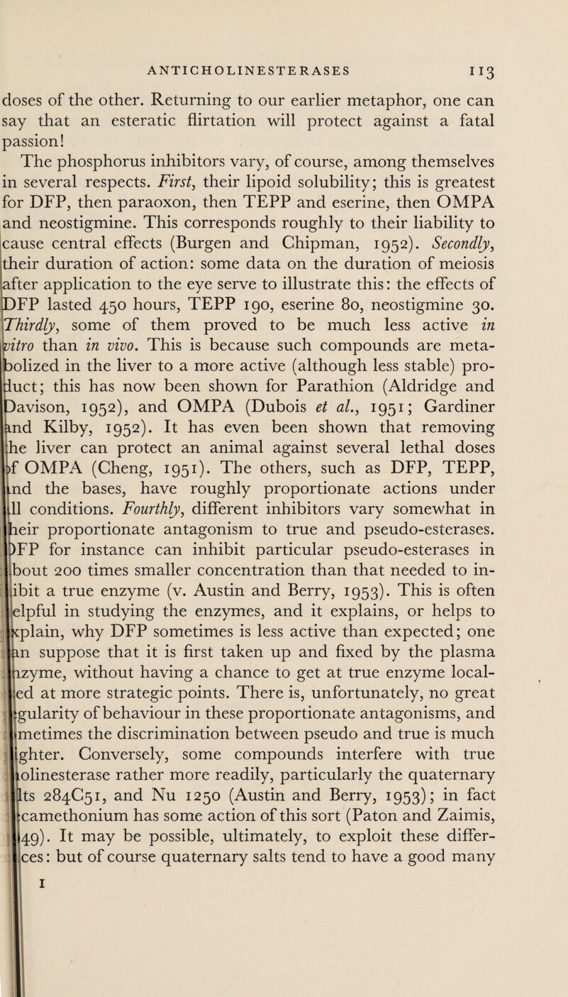 XI3 doses of the other. Returning to our earlier metaphor, one can say that an esteratic flirtation will protect against a fatal passion! The phosphorus inhibitors vary, of course, among themselves in several respects. First, their lipoid solubility; this is greatest for DFP, then paraoxon, then TEPP and eserine, then OMPA and neostigmine. This corresponds roughly to their liability to cause central effects (Burgen and Chipman, 1952). Secondly, their duration of action: some data on the duration of meiosis jafter application to the eye serve to illustrate this: the effects of FP lasted 450 hours, TEPP 190, eserine 80, neostigmine 30. Thirdly, some of them proved to be much less active in itro than in vivo. This is because such compounds are meta- olized in the liver to a more active (although less stable) pro- uct; this has now been shown for Parathion (Aldridge and avison, 1952), and OMPA (Dubois et al., 1951; Gardiner nd Kilby, 1952). It has even been shown that removing he liver can protect an animal against several lethal doses f OMPA (Cheng, 1951). The others, such as DFP, TEPP, nd the bases, have roughly proportionate actions under 11 conditions. Fourthly, different inhibitors vary somewhat in eir proportionate antagonism to true and pseudo-esterases. FP for instance can inhibit particular pseudo-esterases in bout 200 times smaller concentration than that needed to in- ibit a true enzyme (v. Austin and Berry, 1953). This is often lpful in studying the enzymes, and it explains, or helps to plain, why DFP sometimes is less active than expected; one n suppose that it is first taken up and fixed by the plasma zyme, without having a chance to get at true enzyme local- ed at more strategic points. There is, unfortunately, no great gularity of behaviour in these proportionate antagonisms, and metimes the discrimination between pseudo and true is much ghter. Conversely, some compounds interfere with true olinesterase rather more readily, particularly the quaternary ts 284C51, and Nu 1250 (Austin and Berry, 1953); in fact camethonium has some action of this sort (Paton and Zaimis, 49). It may be possible, ultimately, to exploit these differ- ,ces: but of course quaternary salts tend to have a good many 1