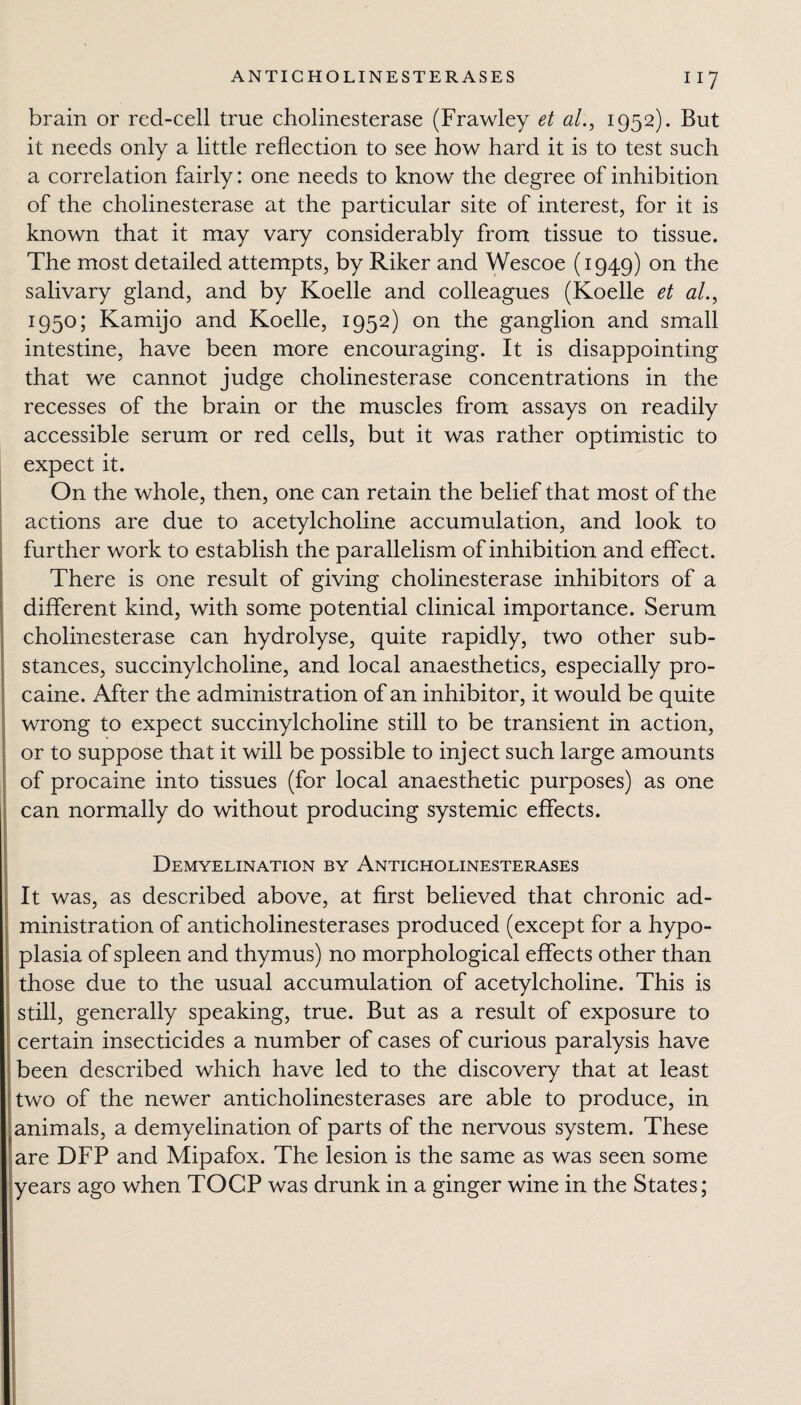 11? brain or red-celi true cholinesterase (Frawley et al., 1952). But it needs only a little reflection to see how hard it is to test such a correlation fairly: one needs to know the degree of inhibition of the cholinesterase at the particular site of interest, for it is known that it may vary considerably from tissue to tissue. The most detailed attempts, by Riker and Wescoe (1949) on the salivary gland, and by Koelle and colleagues (Koelle et al., 1950; Kamijo and Koelle, 1952) on the ganglion and small intestine, have been more encouraging. It is disappointing that we cannot judge cholinesterase concentrations in the recesses of the brain or the muscles from assays on readily accessible serum or red cells, but it was rather optimistic to expect it. On the whole, then, one can retain the belief that most of the actions are due to acetylcholine accumulation, and look to further work to establish the parallelism of inhibition and effect. There is one result of giving cholinesterase inhibitors of a different kind, with some potential clinical importance. Serum cholinesterase can hydrolyse, quite rapidly, two other sub¬ stances, succinylcholine, and local anaesthetics, especially pro¬ caine. After the administration of an inhibitor, it would be quite wrong to expect succinylcholine still to be transient in action, or to suppose that it will be possible to inject such large amounts of procaine into tissues (for local anaesthetic purposes) as one can normally do without producing systemic effects. Demyelination by Anticholinesterases It was, as described above, at first believed that chronic ad¬ ministration of anticholinesterases produced (except for a hypo¬ plasia of spleen and thymus) no morphological effects other than those due to the usual accumulation of acetylcholine. This is still, generally speaking, true. But as a result of exposure to certain insecticides a number of cases of curious paralysis have been described which have led to the discovery that at least two of the newer anticholinesterases are able to produce, in animals, a demyelination of parts of the nervous system. These are DFP and Mipafox. The lesion is the same as was seen some years ago when TOCP was drunk in a ginger wine in the States;