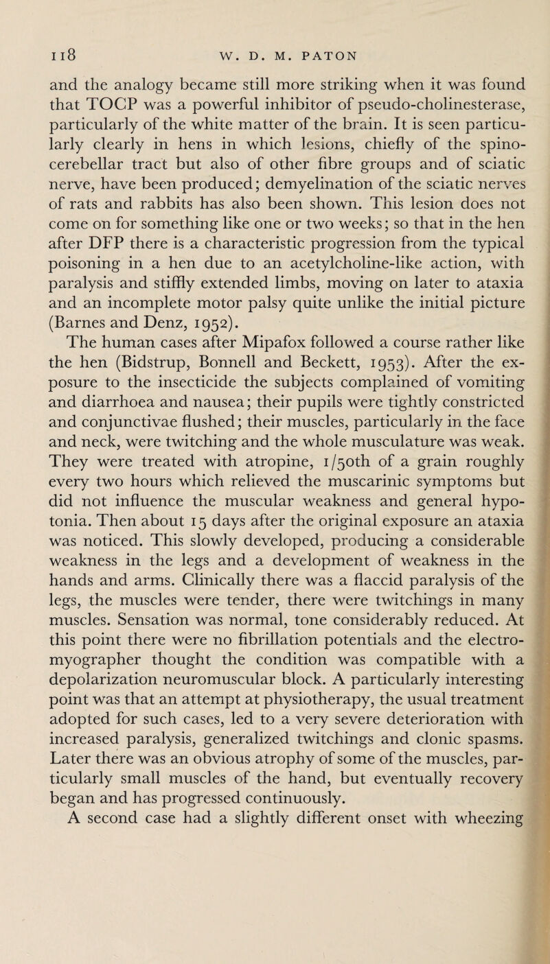 and the analogy became still more striking when it was found that TOCP was a powerful inhibitor of pseudo-cholinesterase, particularly of the white matter of the brain. It is seen particu¬ larly clearly in hens in which lesions, chiefly of the spino¬ cerebellar tract but also of other fibre groups and of sciatic nerve, have been produced; demyelination of the sciatic nerves of rats and rabbits has also been shown. This lesion does not come on for something like one or two weeks; so that in the hen after DFP there is a characteristic progression from the typical poisoning in a hen due to an acetylcholine-like action, with paralysis and stiffly extended limbs, moving on later to ataxia and an incomplete motor palsy quite unlike the initial picture (Barnes and Denz, 1952). The human cases after Mipafox followed a course rather like the hen (Bidstrup, Bonnell and Beckett, 1953). After the ex¬ posure to the insecticide the subjects complained of vomiting and diarrhoea and nausea; their pupils were tightly constricted and conjunctivae flushed; their muscles, particularly in the face and neck, were twitching and the whole musculature was weak. They were treated with atropine, i/50th of a grain roughly every two hours which relieved the muscarinic symptoms but did not influence the muscular weakness and general hypo¬ tonia. Then about 15 days after the original exposure an ataxia was noticed. This slowly developed, producing a considerable weakness in the legs and a development of weakness in the hands and arms. Clinically there was a flaccid paralysis of the legs, the muscles were tender, there were twitchings in many muscles. Sensation was normal, tone considerably reduced. At this point there were no fibrillation potentials and the electro- myographer thought the condition was compatible with a depolarization neuromuscular block. A particularly interesting point was that an attempt at physiotherapy, the usual treatment adopted for such cases, led to a very severe deterioration with increased paralysis, generalized twitchings and clonic spasms. Later there was an obvious atrophy of some of the muscles, par¬ ticularly small muscles of the hand, but eventually recovery began and has progressed continuously. A second case had a slightly different onset with wheezing
