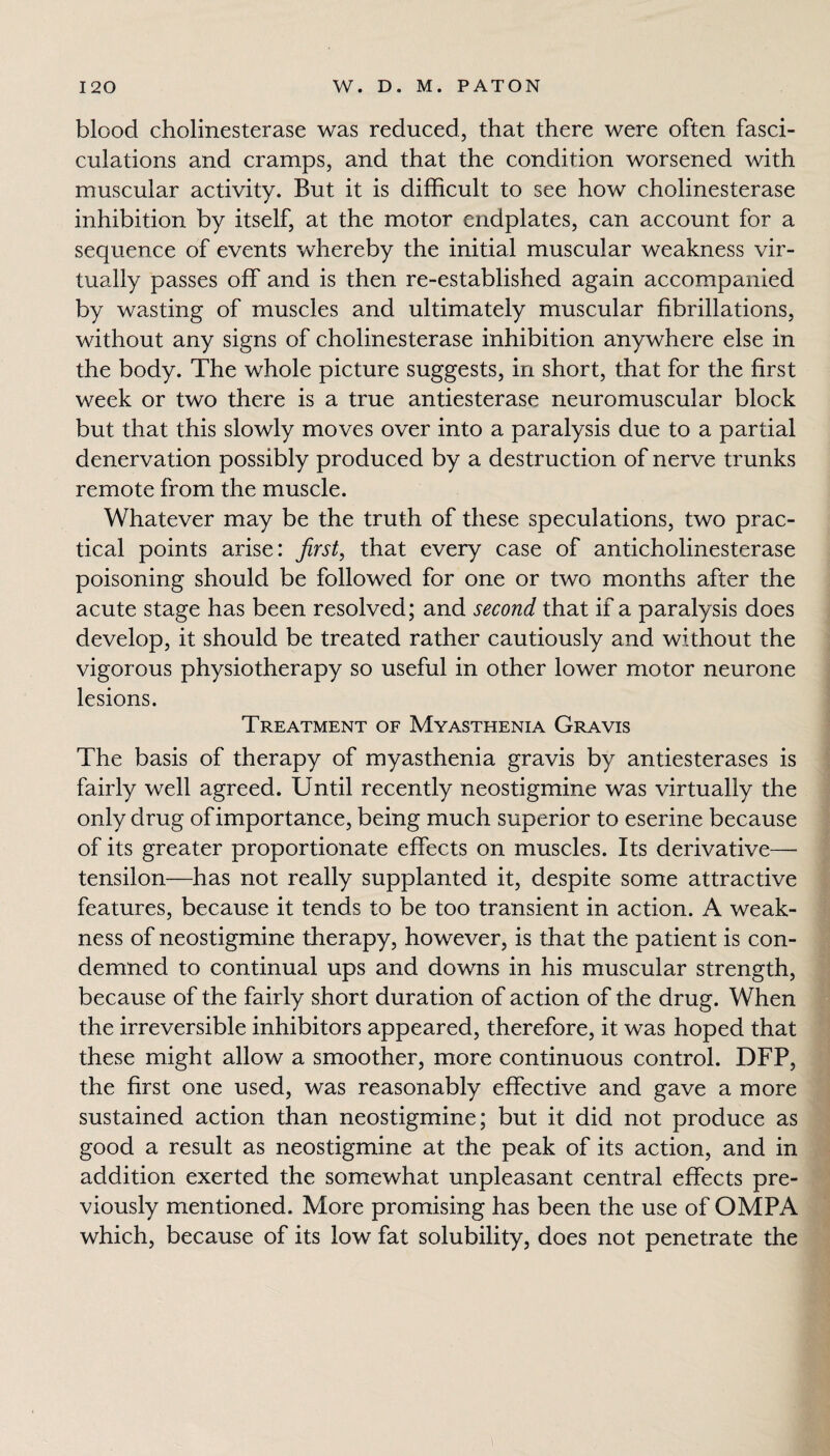 blood cholinesterase was reduced, that there were often fasci- culations and cramps, and that the condition worsened with muscular activity. But it is difficult to see how cholinesterase inhibition by itself, at the motor endplates, can account for a sequence of events whereby the initial muscular weakness vir¬ tually passes off and is then re-established again accompanied by wasting of muscles and ultimately muscular fibrillations, without any signs of cholinesterase inhibition anywhere else in the body. The whole picture suggests, in short, that for the first week or two there is a true antiesterase neuromuscular block but that this slowly moves over into a paralysis due to a partial denervation possibly produced by a destruction of nerve trunks remote from the muscle. Whatever may be the truth of these speculations, two prac¬ tical points arise: first, that every case of anticholinesterase poisoning should be followed for one or two months after the acute stage has been resolved; and second that if a paralysis does develop, it should be treated rather cautiously and without the vigorous physiotherapy so useful in other lower motor neurone lesions. Treatment of Myasthenia Gravis The basis of therapy of myasthenia gravis by antiesterases is fairly well agreed. Until recently neostigmine was virtually the only drug of importance, being much superior to eserine because of its greater proportionate effects on muscles. Its derivative— tensilon—has not really supplanted it, despite some attractive features, because it tends to be too transient in action. A weak¬ ness of neostigmine therapy, however, is that the patient is con¬ demned to continual ups and downs in his muscular strength, because of the fairly short duration of action of the drug. When the irreversible inhibitors appeared, therefore, it was hoped that these might allow a smoother, more continuous control. DFP, the first one used, was reasonably effective and gave a more sustained action than neostigmine; but it did not produce as good a result as neostigmine at the peak of its action, and in addition exerted the somewhat unpleasant central effects pre¬ viously mentioned. More promising has been the use of OMPA which, because of its low fat solubility, does not penetrate the