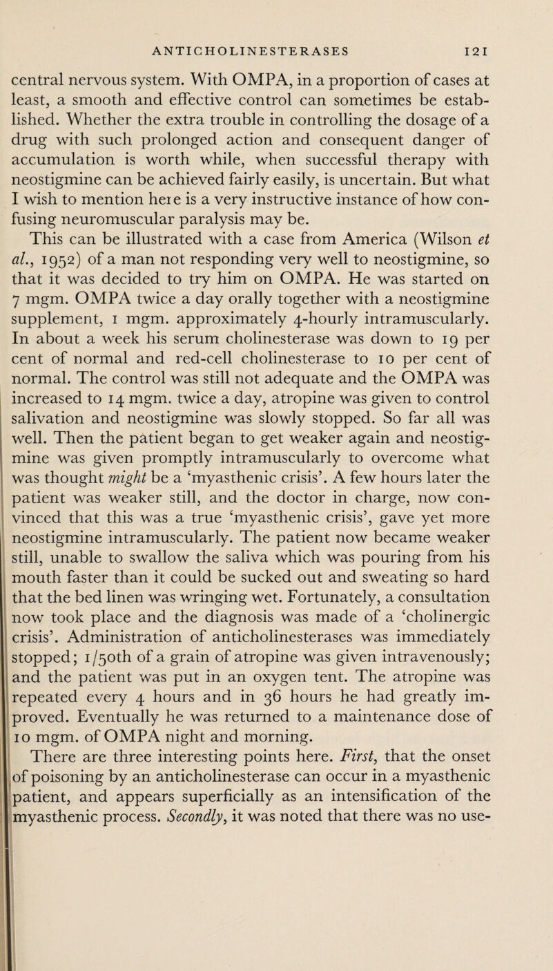 central nervous system. With OMPA, in a proportion of cases at least, a smooth and effective control can sometimes be estab¬ lished. Whether the extra trouble in controlling the dosage of a drug with such prolonged action and consequent danger of accumulation is worth while, when successful therapy with neostigmine can be achieved fairly easily, is uncertain. But what I wish to mention here is a very instructive instance of how con¬ fusing neuromuscular paralysis may be. This can be illustrated with a case from America (Wilson et al., 1952) of a man not responding very well to neostigmine, so that it was decided to try him on OMPA. He was started on 7 mgm. OMPA twice a day orally together with a neostigmine supplement, 1 mgm. approximately 4-hourly intramuscularly. In about a week his serum cholinesterase was down to 19 per cent of normal and red-cell cholinesterase to 10 per cent of normal. The control was still not adequate and the OMPA was increased to 14 mgm. twice a day, atropine was given to control salivation and neostigmine was slowly stopped. So far all was well. Then the patient began to get weaker again and neostig¬ mine was given promptly intramuscularly to overcome what was thought might be a ‘myasthenic crisis’. A few hours later the patient was weaker still, and the doctor in charge, now con¬ vinced that this was a true ‘myasthenic crisis’, gave yet more neostigmine intramuscularly. The patient now became weaker still, unable to swallow the saliva which was pouring from his mouth faster than it could be sucked out and sweating so hard that the bed linen was wringing wet. Fortunately, a consultation now took place and the diagnosis was made of a ‘cholinergic crisis’. Administration of anticholinesterases was immediately stopped; i/50th of a grain of atropine was given intravenously; and the patient was put in an oxygen tent. The atropine was repeated every 4 hours and in 36 hours he had greatly im¬ proved. Eventually he was returned to a maintenance dose of 10 mgm. of OMPA night and morning. There are three interesting points here. First, that the onset of poisoning by an anticholinesterase can occur in a myasthenic patient, and appears superficially as an intensification of the myasthenic process. Secondly, it was noted that there was no use-