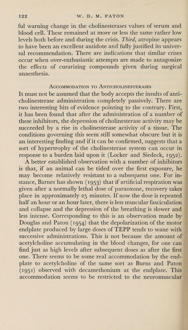 fill warning change in the cholinesterases values of serum and blood cell. These remained at more or less the same rather low levels both before and during the crisis. Third, atropine appears to have been an excellent antidote and fully justified its univer¬ sal recommendation. There are indications that similar crises occur when over-enthusiastic attempts are made to antagonize the effects of curarizing compounds given during surgical anaesthesia. Accommodation to Anticholinesterases It must not be assumed that the body accepts the insults of anti¬ cholinesterase administration completely passively. There are two interesting bits of evidence pointing to the contrary. First, it has been found that after the administration of a number of these inhibitors, the depression of cholinesterase activity may be succeeded by a rise in cholinesterase activity of a tissue. The conditions governing this seem still somewhat obscure but it is an interesting finding and if it can be confirmed, suggests that a sort of hypertrophy of the cholinesterase system can occur in response to a burden laid upon it (Locker and Siedeck, 1952). A better established observation with a number of inhibitors is that, if an animal can be tided over the first exposure, he may become relatively resistant to a subsequent one. For in¬ stance, Barnes has shown (1953) that if artificial respiration was given after a normally lethal dose of paraoxone, recovery takes place in approximately 25 minutes. If now the dose is repeated half an hour or an hour later, there is less muscular fasciculation and collapse and the depression of the breathing is slower and less intense. Corresponding to this is an observation made by Douglas and Paton (1954) that the depolarization of the motor endplate produced by large doses of TEPP tends to wane with successive administrations. This is not because the amount of acetylcholine accumulating in the blood changes, for one can find just as high levels after subsequent doses as after the first one. There seems to be some real accommodation by the end- plate to acetylcholine of the same sort as Burns and Paton (1951) observed with decamethonium at the endplate. This accommodation seems to be restricted to the neuromuscular