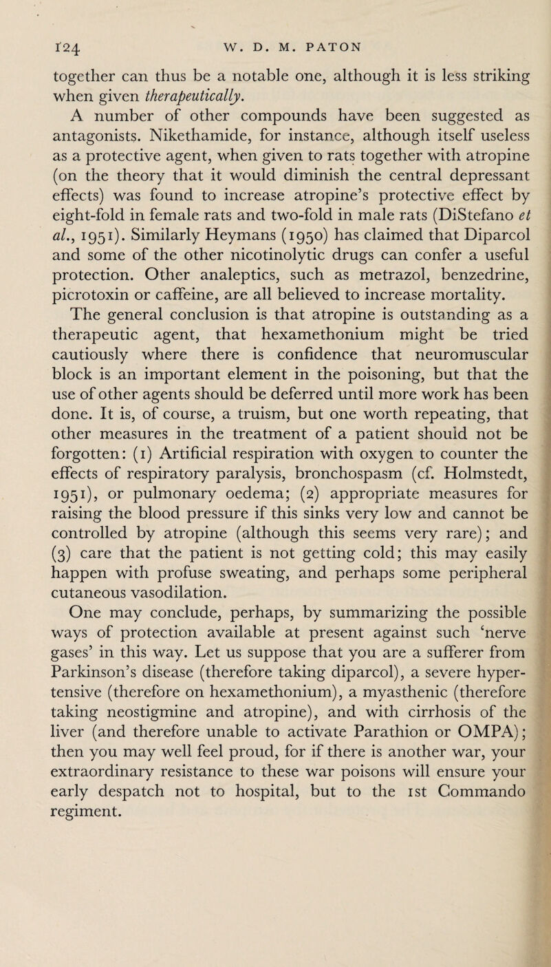 together can thus be a notable one, although it is less striking when given therapeutically. A number of other compounds have been suggested as antagonists. Nikethamide, for instance, although itself useless as a protective agent, when given to rats together with atropine (on the theory that it would diminish the central depressant effects) was found to increase atropine’s protective effect by eight-fold in female rats and two-fold in male rats (DiStefano et al., 1951). Similarly Heymans (1950) has claimed that Diparcol and some of the other nicotinolytic drugs can confer a useful protection. Other analeptics, such as metrazol, benzedrine, picrotoxin or caffeine, are all believed to increase mortality. The general conclusion is that atropine is outstanding as a therapeutic agent, that hexamethonium might be tried cautiously where there is confidence that neuromuscular block is an important element in the poisoning, but that the use of other agents should be deferred until more work has been done. It is, of course, a truism, but one worth repeating, that other measures in the treatment of a patient should not be forgotten: (1) Artificial respiration with oxygen to counter the effects of respiratory paralysis, bronchospasm (cf. Holmstedt, 1951), or pulmonary oedema; (2) appropriate measures for raising the blood pressure if this sinks very low and cannot be controlled by atropine (although this seems very rare); and (3) care that the patient is not getting cold; this may easily happen with profuse sweating, and perhaps some peripheral cutaneous vasodilation. One may conclude, perhaps, by summarizing the possible ways of protection available at present against such ‘nerve gases’ in this way. Let us suppose that you are a sufferer from Parkinson’s disease (therefore taking diparcol), a severe hyper¬ tensive (therefore on hexamethonium), a myasthenic (therefore taking neostigmine and atropine), and with cirrhosis of the liver (and therefore unable to activate Parathion or OMPA); then you may well feel proud, for if there is another war, your extraordinary resistance to these war poisons will ensure your early despatch not to hospital, but to the 1st Commando regiment.